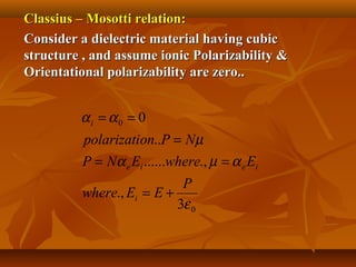 Classius – Mosotti relation:Classius – Mosotti relation:
Consider a dielectric material having cubicConsider a dielectric material having cubic
structure , and assume ionic Polarizability &structure , and assume ionic Polarizability &
Orientational polarizability are zero..Orientational polarizability are zero..
0
0
3
.,
.,......
..
0
ε
αµα
µ
αα
P
EEwhere
EwhereENP
NPonpolarizati
i
ieie
i
+=
==
=
==
 