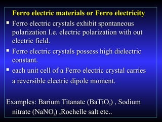 Ferro electric materials or Ferro electricityFerro electric materials or Ferro electricity
 Ferro electric crystals exhibit spontaneousFerro electric crystals exhibit spontaneous
polarization I.e. electric polarization with outpolarization I.e. electric polarization with out
electric field.electric field.
 Ferro electric crystals possess high dielectricFerro electric crystals possess high dielectric
constant.constant.
 each unit cell of a Ferro electric crystal carrieseach unit cell of a Ferro electric crystal carries
a reversible electric dipole moment.a reversible electric dipole moment.
Examples: Barium Titanate (BaTiOExamples: Barium Titanate (BaTiO33) , Sodium) , Sodium
nitrate (NaNOnitrate (NaNO33) ,Rochelle salt etc..) ,Rochelle salt etc..
 