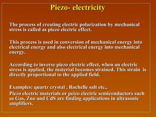 Piezo- electricityPiezo- electricity
The process of creating electric polarization by mechanicalThe process of creating electric polarization by mechanical
stress is called as piezo electric effect.stress is called as piezo electric effect.
This process is used in conversion of mechanical energy intoThis process is used in conversion of mechanical energy into
electrical energy and also electrical energy into mechanicalelectrical energy and also electrical energy into mechanical
energy.energy.
According to inverse piezo electric effect, when an electricAccording to inverse piezo electric effect, when an electric
stress is applied, the material becomes strained. This strain isstress is applied, the material becomes strained. This strain is
directly proportional to the applied field.directly proportional to the applied field.
Examples: quartz crystal , Rochelle salt etc.,Examples: quartz crystal , Rochelle salt etc.,
Piezo electric materials or peizo electric semiconductors suchPiezo electric materials or peizo electric semiconductors such
as Gas, Zno and CdS are finding applications in ultrasonicas Gas, Zno and CdS are finding applications in ultrasonic
amplifiers.amplifiers.
 