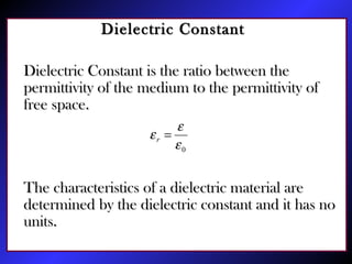Dielectric ConstantDielectric Constant
Dielectric Constant is the ratio between theDielectric Constant is the ratio between the
permittivity of the medium to the permittivity ofpermittivity of the medium to the permittivity of
free space.free space.
The characteristics of a dielectric material areThe characteristics of a dielectric material are
determined by the dielectric constant and it has nodetermined by the dielectric constant and it has no
units.units.
0ε
ε
ε =r
 