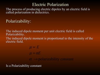 Electric PolarizationElectric Polarization
The process of producing electric dipoles by an electric field isThe process of producing electric dipoles by an electric field is
called polarization in dielectrics.called polarization in dielectrics.
Polarizability:Polarizability:
The induced dipole moment per unit electric field is calledThe induced dipole moment per unit electric field is called
Polarizability.Polarizability.
The induced dipole moment is proportional to the intensity of theThe induced dipole moment is proportional to the intensity of the
electric field.electric field.
Is a Polarizability constantIs a Polarizability constant
constantlitypolarizabi→
=
∝
α
αµ
µ
E
E
 
