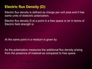 Electric flux Density (D):
Electric flux density is defined as charge per unit area and it has
same units of dielectric polarization.
Electric flux density D at a point in a free space or air in terms of
Electric field strength is
At the same point in a medium is given by
As the polarization measures the additional flux density arising
from the presence of material as compared to free space
(1)--ED 00 >= ε
(3)--PEDi.e, 0 >+= ε
(2)--ED >= ε
 