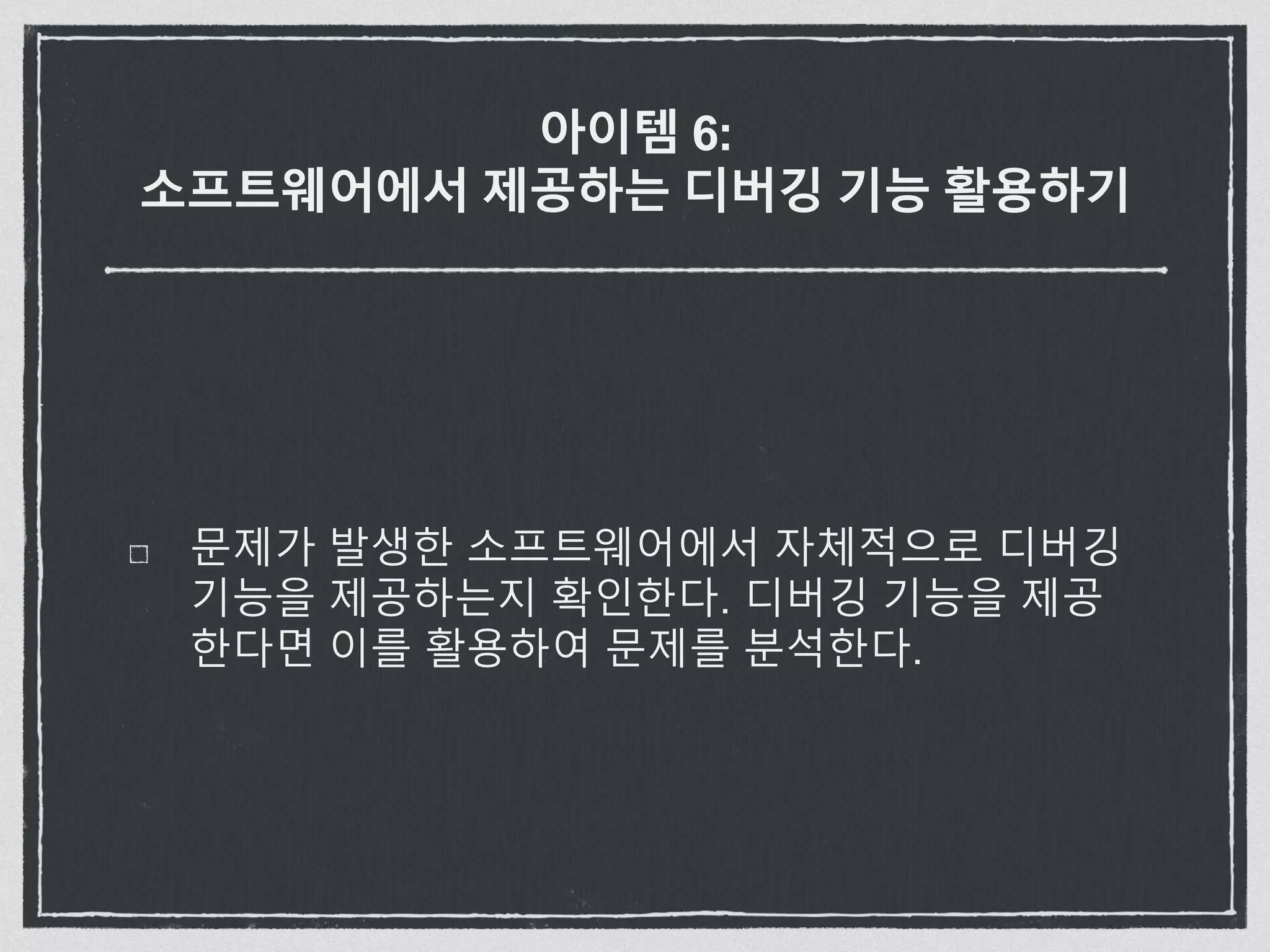 아이템 6:
소프트웨어에서 제공하는 디버깅 기능 활용하기
문제가 발생한 소프트웨어에서 자체적으로 디버깅
기능을 제공하는지 확인한다. 디버깅 기능을 제공
한다면 이를 활용하여 문제를 분석한다.
 