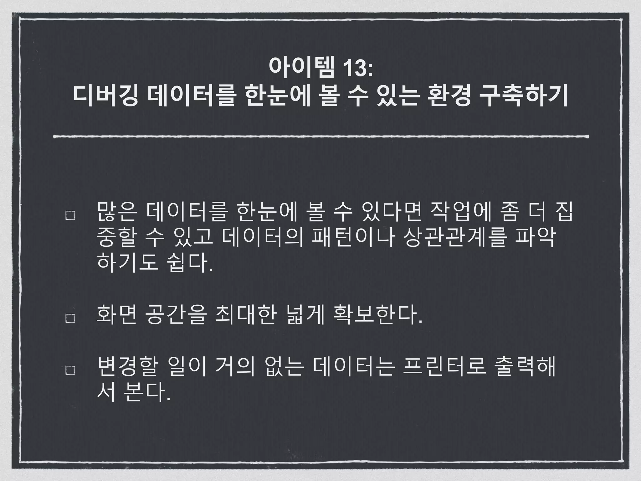 아이템 13:
디버깅 데이터를 한눈에 볼 수 있는 환경 구축하기
많은 데이터를 한눈에 볼 수 있다면 작업에 좀 더 집
중할 수 있고 데이터의 패턴이나 상관관계를 파악
하기도 쉽다.
화면 공간을 최대한 넓게 확보한다.
변경할 일이 거의 없는 데이터는 프린터로 출력해
서 본다.
 