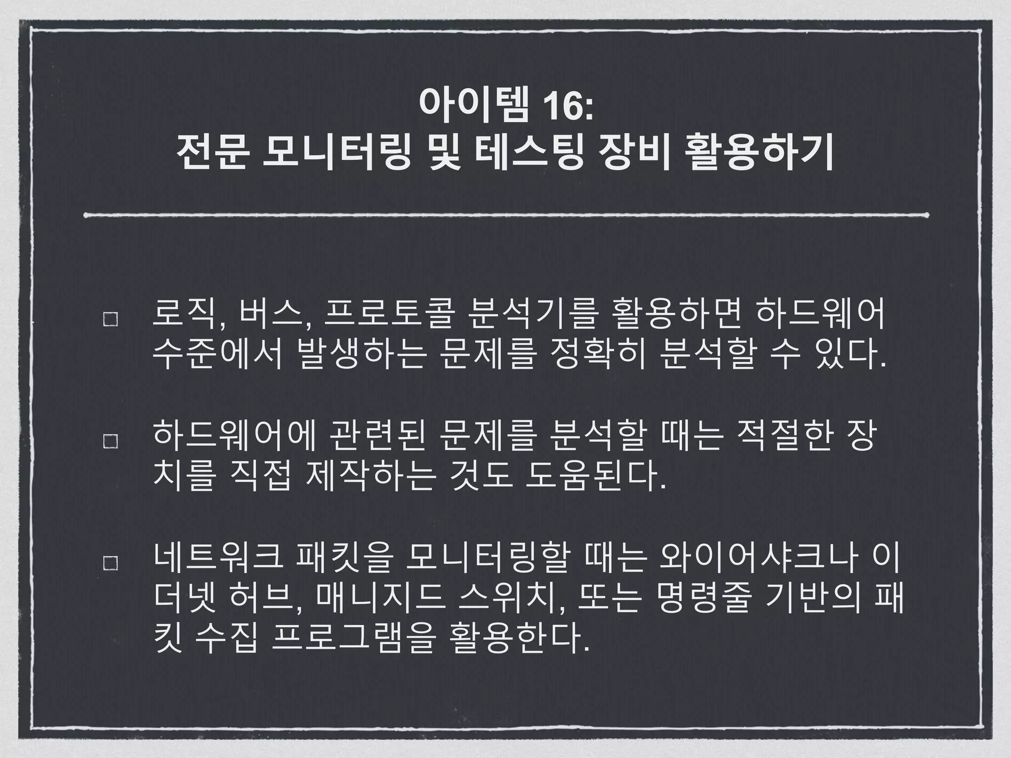 아이템 16:
전문 모니터링 및 테스팅 장비 활용하기
로직, 버스, 프로토콜 분석기를 활용하면 하드웨어
수준에서 발생하는 문제를 정확히 분석할 수 있다.
하드웨어에 관련된 문제를 분석할 때는 적절한 장
치를 직접 제작하는 것도 도움된다.
네트워크 패킷을 모니터링할 때는 와이어샤크나 이
더넷 허브, 매니지드 스위치, 또는 명령줄 기반의 패
킷 수집 프로그램을 활용한다.
 