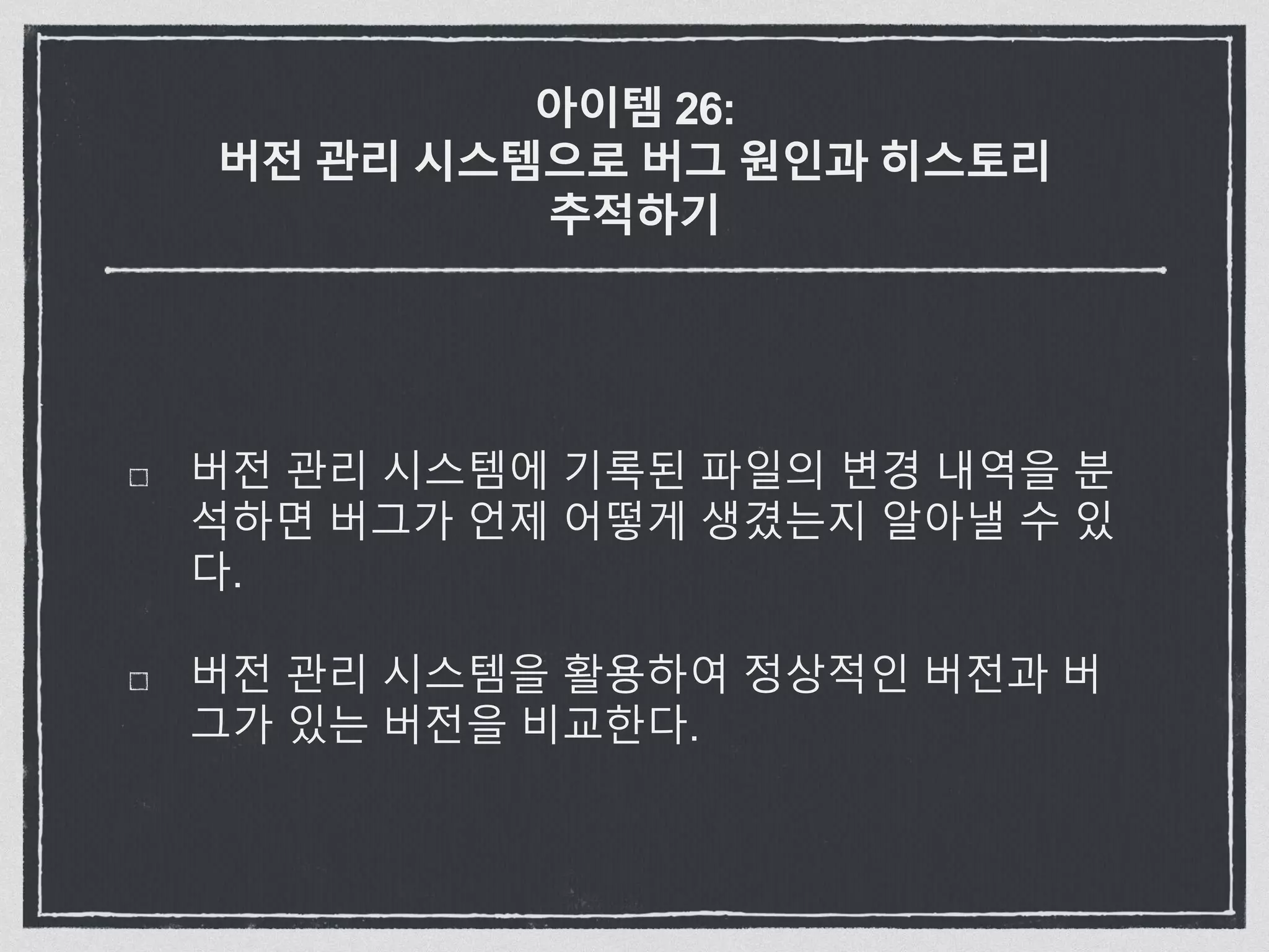 아이템 26:
버전 관리 시스템으로 버그 원인과 히스토리
추적하기
버전 관리 시스템에 기록된 파일의 변경 내역을 분
석하면 버그가 언제 어떻게 생겼는지 알아낼 수 있
다.
버전 관리 시스템을 활용하여 정상적인 버전과 버
그가 있는 버전을 비교한다.
 