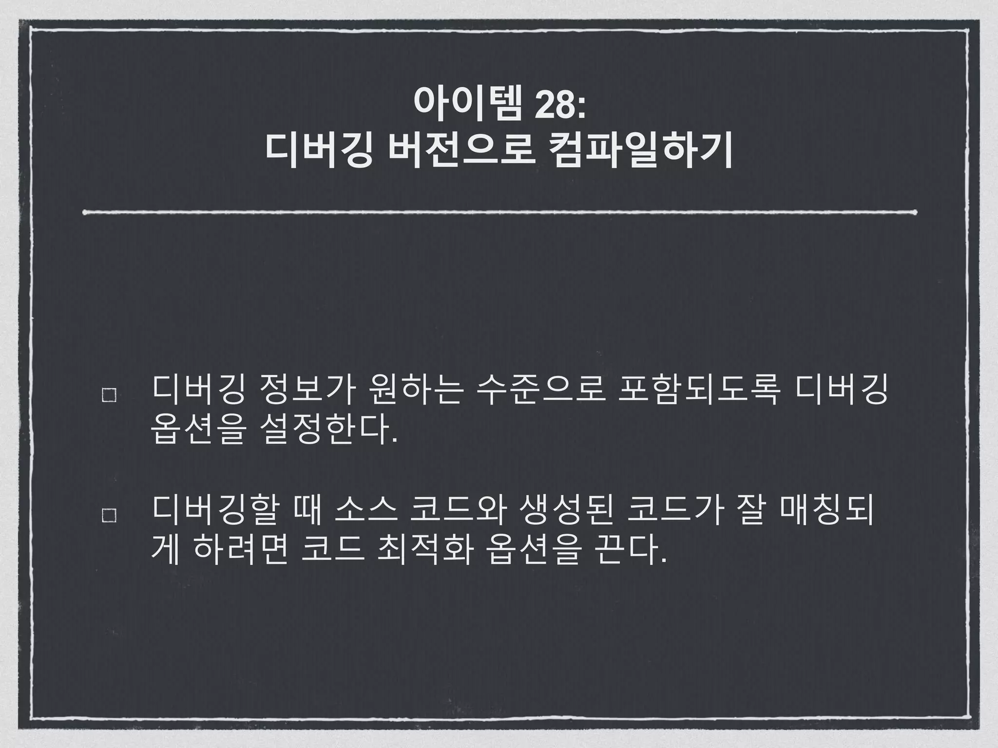 아이템 28:
디버깅 버전으로 컴파일하기
디버깅 정보가 원하는 수준으로 포함되도록 디버깅
옵션을 설정한다.
디버깅할 때 소스 코드와 생성된 코드가 잘 매칭되
게 하려면 코드 최적화 옵션을 끈다.
 