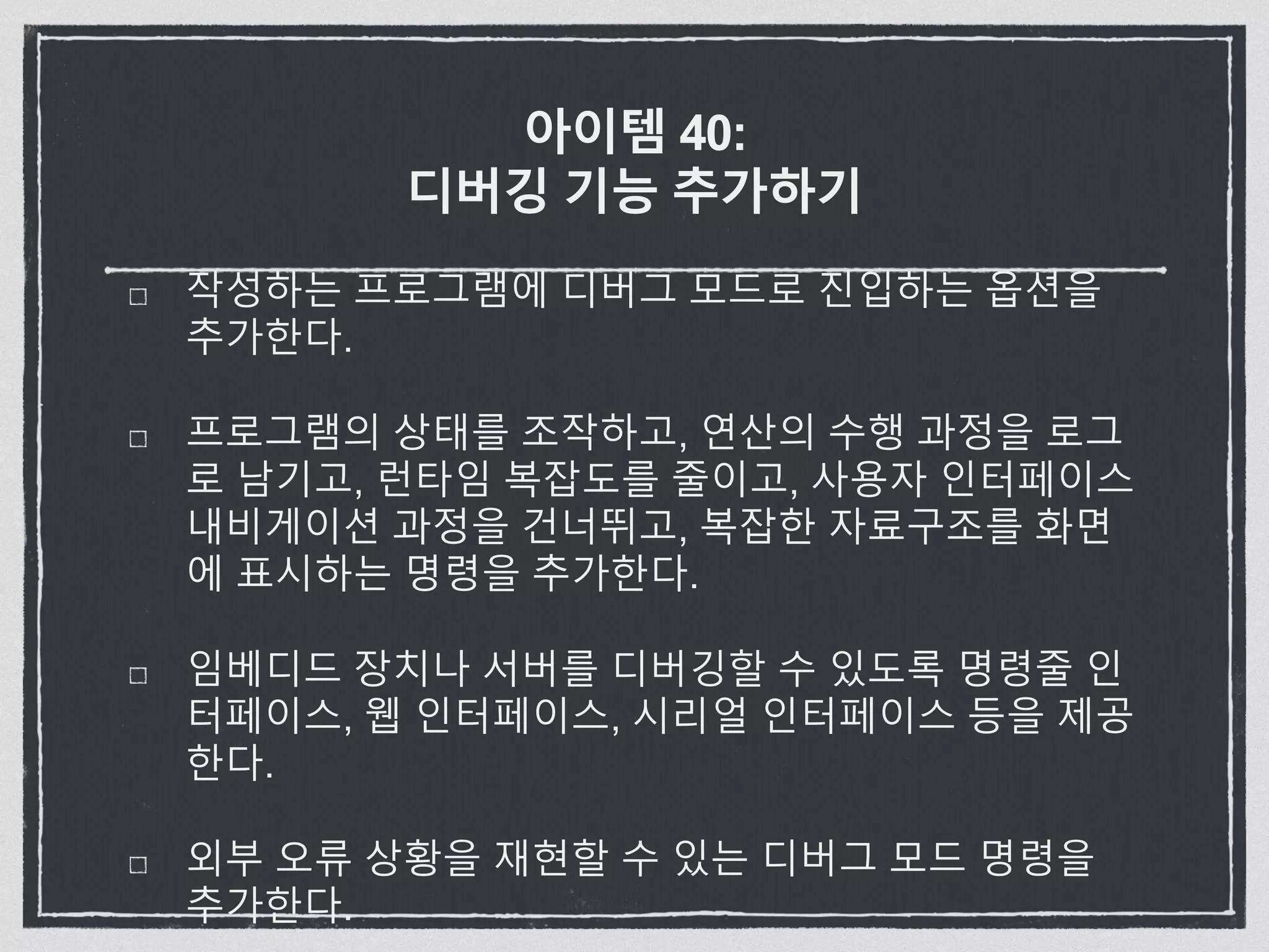 아이템 40:
디버깅 기능 추가하기
작성하는 프로그램에 디버그 모드로 진입하는 옵션을
추가한다.
프로그램의 상태를 조작하고, 연산의 수행 과정을 로그
로 남기고, 런타임 복잡도를 줄이고, 사용자 인터페이스
내비게이션 과정을 건너뛰고, 복잡한 자료구조를 화면
에 표시하는 명령을 추가한다.
임베디드 장치나 서버를 디버깅할 수 있도록 명령줄 인
터페이스, 웹 인터페이스, 시리얼 인터페이스 등을 제공
한다.
외부 오류 상황을 재현할 수 있는 디버그 모드 명령을
추가한다.
 