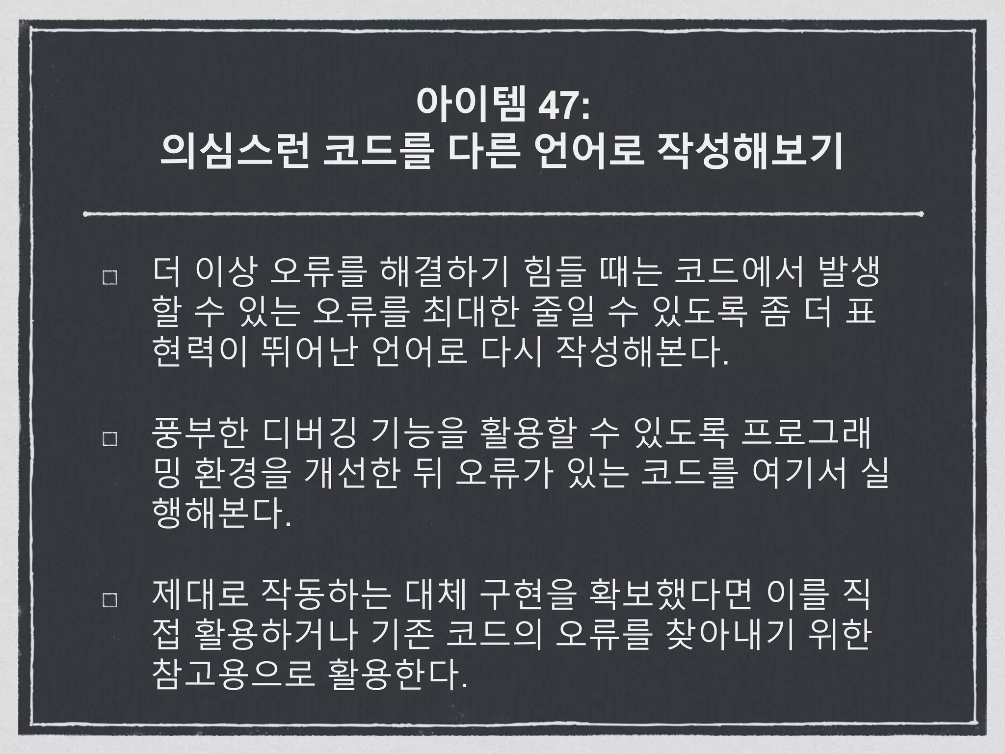 아이템 47:
의심스런 코드를 다른 언어로 작성해보기
더 이상 오류를 해결하기 힘들 때는 코드에서 발생
할 수 있는 오류를 최대한 줄일 수 있도록 좀 더 표
현력이 뛰어난 언어로 다시 작성해본다.
풍부한 디버깅 기능을 활용할 수 있도록 프로그래
밍 환경을 개선한 뒤 오류가 있는 코드를 여기서 실
행해본다.
제대로 작동하는 대체 구현을 확보했다면 이를 직
접 활용하거나 기존 코드의 오류를 찾아내기 위한
참고용으로 활용한다.
 