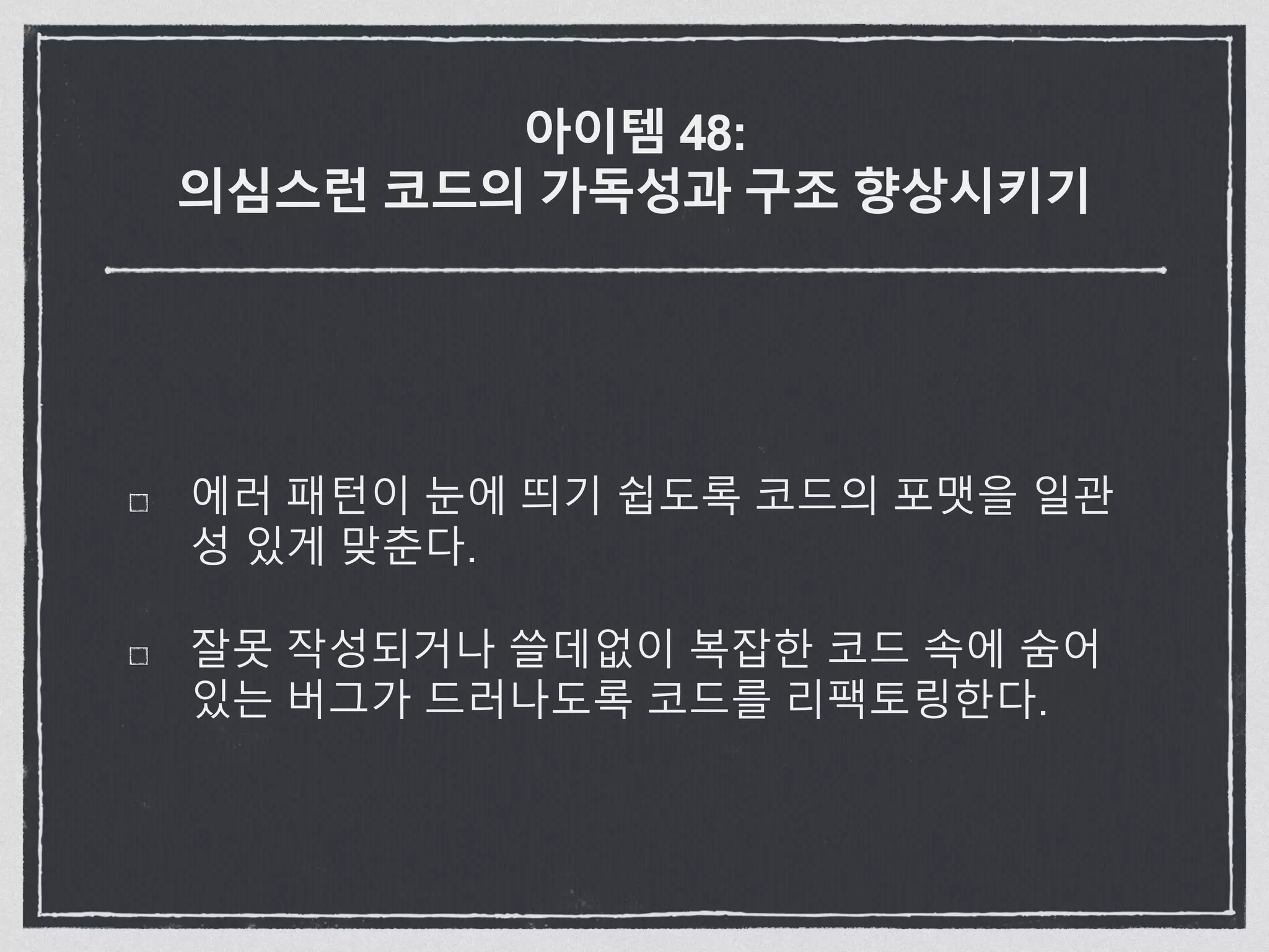 아이템 48:
의심스런 코드의 가독성과 구조 향상시키기
에러 패턴이 눈에 띄기 쉽도록 코드의 포맷을 일관
성 있게 맞춘다.
잘못 작성되거나 쓸데없이 복잡한 코드 속에 숨어
있는 버그가 드러나도록 코드를 리팩토링한다.
 