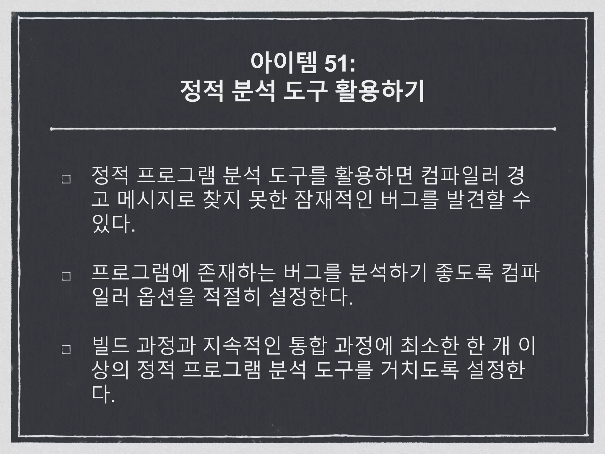 아이템 51:
정적 분석 도구 활용하기
정적 프로그램 분석 도구를 활용하면 컴파일러 경
고 메시지로 찾지 못한 잠재적인 버그를 발견할 수
있다.
프로그램에 존재하는 버그를 분석하기 좋도록 컴파
일러 옵션을 적절히 설정한다.
빌드 과정과 지속적인 통합 과정에 최소한 한 개 이
상의 정적 프로그램 분석 도구를 거치도록 설정한
다.
 