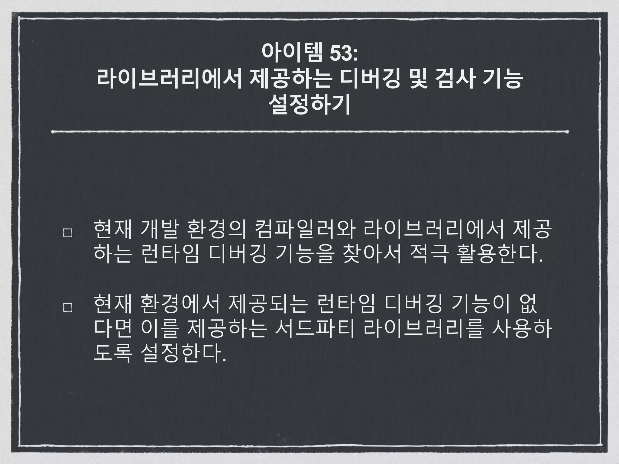 아이템 53:
라이브러리에서 제공하는 디버깅 및 검사 기능
설정하기
현재 개발 환경의 컴파일러와 라이브러리에서 제공
하는 런타임 디버깅 기능을 찾아서 적극 활용한다.
현재 환경에서 제공되는 런타임 디버깅 기능이 없
다면 이를 제공하는 서드파티 라이브러리를 사용하
도록 설정한다.
 