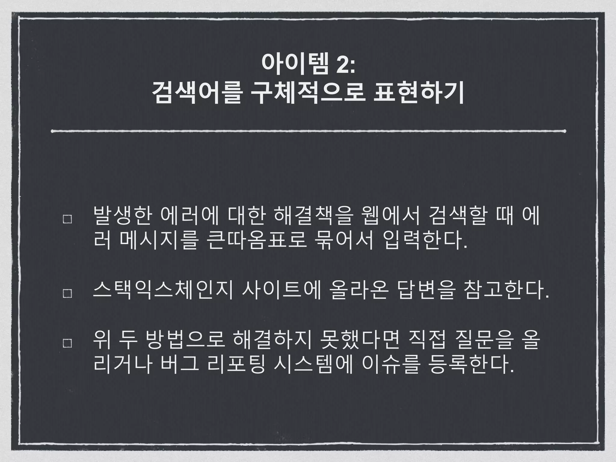 아이템 2:
검색어를 구체적으로 표현하기
발생한 에러에 대한 해결책을 웹에서 검색할 때 에
러 메시지를 큰따옴표로 묶어서 입력한다.
스택익스체인지 사이트에 올라온 답변을 참고한다.
위 두 방법으로 해결하지 못했다면 직접 질문을 올
리거나 버그 리포팅 시스템에 이슈를 등록한다.
 