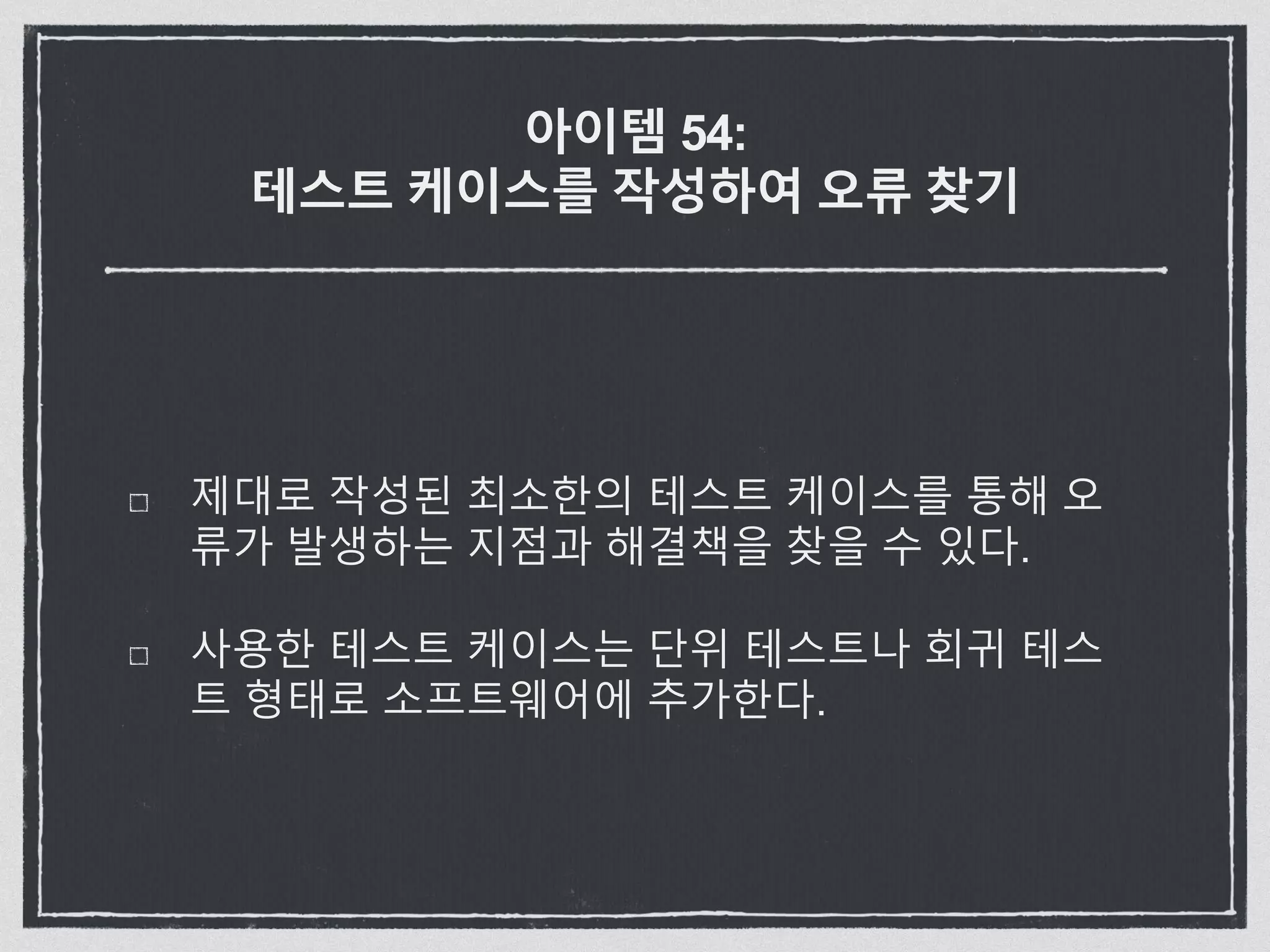 아이템 54:
테스트 케이스를 작성하여 오류 찾기
제대로 작성된 최소한의 테스트 케이스를 통해 오
류가 발생하는 지점과 해결책을 찾을 수 있다.
사용한 테스트 케이스는 단위 테스트나 회귀 테스
트 형태로 소프트웨어에 추가한다.
 