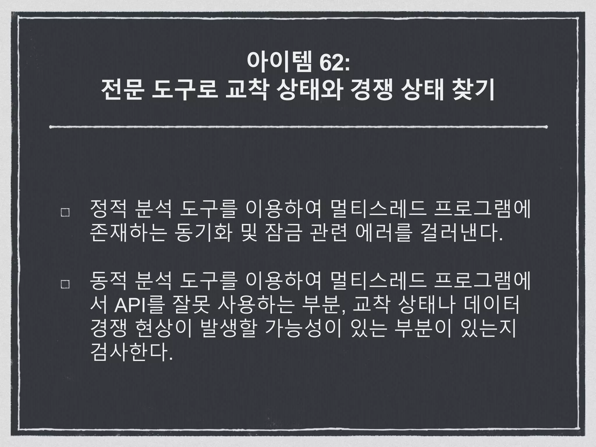 아이템 62:
전문 도구로 교착 상태와 경쟁 상태 찾기
정적 분석 도구를 이용하여 멀티스레드 프로그램에
존재하는 동기화 및 잠금 관련 에러를 걸러낸다.
동적 분석 도구를 이용하여 멀티스레드 프로그램에
서 API를 잘못 사용하는 부분, 교착 상태나 데이터
경쟁 현상이 발생할 가능성이 있는 부분이 있는지
검사한다.
 