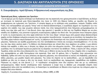 5. ΔΙΑΣΠΑΣΗ ΚΑΙ ΑΝΤΙΠΑΛΟΤΗΤΑ ΣΤΙΣ ΘΡΗΣΚΕΙΕΣ
2. ΧΡΙΣΤΙΑΝΟΙ ΔΙΩΚΟΥΝ ΧΡΙΣΤΙΑΝΟΥΣ
ΙΙ. Σταυροφορίες- Ιερά Εξέταση: Η θρησκευτική νομιμοποίηση της βίας
.
Πρακτικά μιας δίκης, «μάγισσες του Τρεντίνο»
Για να έχουμε μια πιο άμεση αντίληψη των διαδικασιών και της πρακτικής που χρησιμοποιούσε η Ιερά Εξέταση, ας δούμε
με συντομία τα πρακτικά μιας δίκης-παρωδίας που έγινε το 1505 στη Βόρεια Ιταλία, με ηρωίδες και θύματα τις
αναφερόμενες σα «μάγισσες του Τρεντίνο». Η ιστορία άρχισε με τη σύλληψη ενός γυρολόγου, ονόματι Τζιοβάνι ντέλε
Πιάτε, που κατηγορήθηκε για μαγεία. Ύστερ’ από τα κλασικά βασανιστήρια, ο γυρολόγος άρχισε να «ομολογεί» ό,τι του
ερχόταν στο κεφάλι: πως είχε γνωρίσει κάποιον παπά, που στην πραγματικότητα ήταν δαίμονας μεταμορφωμένος σε
παπά, πως είχε πάει μαζί του σ’ ένα βουνό, όπου είχε ορκιστεί ν’ αρνηθεί το Θεό και την Παρθένο Μαρία και να γίνει
οπαδός του Διαβόλου, πως γίνονταν νυχτερινές συγκεντρώσεις εχθρών του Θεού κλπ. Τον ρώτησαν ποιοι έπαιρναν μέρος
σ’ αυτές τις συγκεντρώσεις και στην αρχή απάντησε ότι δεν τους ήξερε· ύστερα όμως από μερικά ακόμη βασανιστήρια
αρχίζει να λέει διάφορα ονόματα γυναικών που είχε γνωρίσει περιοδεύοντας τα χωριά για να πουλήσει την πραμάτια του.
Την άλλη μέρα πιάνουν καμιά δεκαριά απ’ αυτές, τις φέρνουν στο δικαστήριο και τους ζητούν να ομολογήσουν πως είναι
μάγισσες. Πρόκειται για αγαθές χωριάτισσες που δεν καταλαβαίνουν τίποτα και συνεχώς επαναλαμβάνουν: «Τι να σας
πω; Δεν έχω κάνει κανένα κακό.» Τις βάζουν στα βασανιστήρια και τελικά όλες τους αρχίζουν να μιλάνε: η μια κάποτε
έκλεψε ένα καρβέλι, η άλλη πως ο άντρας της έφερε στο σπίτι ένα κλεμμένο σεντόνι… Τότε οδηγούν μπροστά τους το
γυρολόγο, που τις κατηγορεί άμεσα για μαγεία και τις εξορκίζει «να πούνε την αλήθεια». Τέλος, η πρώτη απ’ όλες, ονόματι
Τομαζίνα, σπάει και λέει στους βασανιστές της: «Πέστε μου τι θέλετε να σας πω και θα το πω.» Αρχίζει τότε η «ομολογία»,
που καταγράφεται με κάθε λεπτομέρεια στα πρακτικά. Πριν από 35 χρόνια, λέει η Τομαζίνα, όταν κατοικούσε στο
Καβαλέζε, ήρθαν στο σπίτι της τρεις απαίσιες και φρικτές μάγισσες, που κατοικούσαν κι εκείνες στο Καβαλέζε, μαζί και με
άλλες μάγισσες, μια μεγάλη παρέα από μάγισσες. Της είπαν ότι έπρεπε να τις ακολουθήσει , για να παραδοθεί στο
Διάβολο με όλο της το σώμα κι όλη της την ψυχή. Αυτή τις ακολούθησε και, πραγματικά, παραδόθηκε στο Διάβολο.
Πήγαιναν τις νύχτες σε ένα βουνό (…) . Η «ομολογία» συνεχίζεται στον ίδιο περίπου τόνο και με τις υπόλοιπες
κατηγορούμενες. Αφού λοιπόν αποδείχτηκε τόσο περίτρανα η ενοχή τους κι έβαλαν μια υπογραφή (παρότι ήταν
αγράμματες) κάτω από την κατάθεσή τους, το δικαστήριο τις καταδίκασε σε θάνατο στην πυρά και την επόμενη μέρα τις
έκαψαν όλες στην πλατεία.
Καρζής Θ., Η γυναίκα στο μεσαίωνα , εκδ. Φιλλιπότη, Αθήνα 1989, σ.196
 
