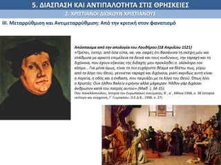 5. ΔΙΑΣΠΑΣΗ ΚΑΙ ΑΝΤΙΠΑΛΟΤΗΤΑ ΣΤΙΣ ΘΡΗΣΚΕΙΕΣ
2. ΧΡΙΣΤΙΑΝΟΙ ΔΙΩΚΟΥΝ ΧΡΙΣΤΙΑΝΟΥΣ
ΙΙΙ. Μεταρρύθμιση και Αντιμεταρρύθμιση: Από την κριτική στον φανατισμό
.
Απόσπασµα από την απολογία του Λουθήρου (18 Απριλίου 1521)
«Πρέπει, ύστερ. από όσα είπα, να. ναι σαφές ότι βασάνισα τη σκέψη µου και
στάθµισα µε αρκετή επιµέλεια τα δεινά και τους κινδύνους, την ταραχή και τη
διχόνοια, που έχουν εξαιτίας της διδαχής µου προκληθεί σ. ολόκληρο τον
κόσµο... Για µένα όµως, είναι το πιο ευχάριστο θέαµα να βλέπω πως, γύρω
από το λόγο του Θεού, γεννιέται ταραχή και διχόνοια, γιατί ακριβώς αυτή είναι
η πορεία, η οδός και η έκβαση, που ταιριάζει µε το λόγο του Θεού. Όπως λέει
ο Χριστός: Ουκ ήλθον βαλείν ειρήνην αλλά µάχαιραν. Ήλθον γάρ διχάσαι
άνθρωπον κατά του πατρός αυτού» (Μαθ. Ι, 34-35).
Παν. Κανελλοπούλου, Ιστορία του Ευρωπαϊκού πνεύµατος, Β΄, α΄, Αθήνα 1968, σ. 38 (Ιστορία
νεότερη και σύγχρονη, Γ΄ Γυµνασίου, Ο.Ε.Δ.Β., 1998, σ. 27)
 