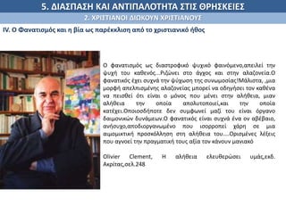5. ΔΙΑΣΠΑΣΗ ΚΑΙ ΑΝΤΙΠΑΛΟΤΗΤΑ ΣΤΙΣ ΘΡΗΣΚΕΙΕΣ
2. ΧΡΙΣΤΙΑΝΟΙ ΔΙΩΚΟΥΝ ΧΡΙΣΤΙΑΝΟΥΣ
ΙV. Ο Φανατισμός και η βία ως παρέκκλιση από το χριστιανικό ήθος
.
Ο φανατισμός ως διαστροφικό ψυχικό φαινόμενο,απειλεί την
ψυχή του καθενός...Ριζώνει στο άγχος και στην αλαζονεία.Ο
φανατικός έχει συχνά την ψύχωση της συνωμοσίας!Μάλιστα, ,μια
μορφή απελπισμένης αλαζονείας μπορεί να οδηγήσει τον καθένα
να πεισθεί ότι είναι ο μόνος που μένει στην αλήθεια, μιαν
αλήθεια την οποία απολυτοποιεί,και την οποία
κατέχει.Οποιοσδήποτε δεν συμφωνεί μαζί του είναι όργανο
δαιμονικών δυνάμεων.Ο φανατικός είναι συχνά ένα ον αβέβαιο,
ανήσυχο,αποδιοργανωμένο που ισορροπεί χάρη σε μια
αιμομικτική προσκόλληση στη αλήθεια του....Ορισμένες λέξεις
που αγνοεί την πραγματική τους αξία τον κάνουν μανιακό
Olivier Clement, H αλήθεια ελευθερώσει υμάς,εκδ.
Ακρίτας,σελ.248
 