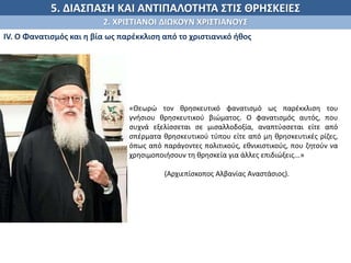 5. ΔΙΑΣΠΑΣΗ ΚΑΙ ΑΝΤΙΠΑΛΟΤΗΤΑ ΣΤΙΣ ΘΡΗΣΚΕΙΕΣ
2. ΧΡΙΣΤΙΑΝΟΙ ΔΙΩΚΟΥΝ ΧΡΙΣΤΙΑΝΟΥΣ
ΙV. Ο Φανατισμός και η βία ως παρέκκλιση από το χριστιανικό ήθος
.
«Θεωρώ τον θρησκευτικό φανατισμό ως παρέκκλιση του
γνήσιου θρησκευτικού βιώματος. Ο φανατισμός αυτός, που
συχνά εξελίσσεται σε μισαλλοδοξία, αναπτύσσεται είτε από
σπέρματα θρησκευτικού τύπου είτε από μη θρησκευτικές ρίζες,
όπως από παράγοντες πολιτικούς, εθνικιστικούς, που ζητούν να
χρησιμοποιήσουν τη θρησκεία για άλλες επιδιώξεις...»
(Αρχιεπίσκοπος Αλβανίας Αναστάσιος).
 