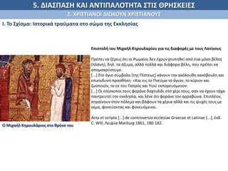 5. ΔΙΑΣΠΑΣΗ ΚΑΙ ΑΝΤΙΠΑΛΟΤΗΤΑ ΣΤΙΣ ΘΡΗΣΚΕΙΕΣ
2. ΧΡΙΣΤΙΑΝΟΙ ΔΙΩΚΟΥΝ ΧΡΙΣΤΙΑΝΟΥΣ
Ι. Το Σχίσμα: Ιστορικά τραύματα στο σώμα της Εκκλησίας
Επιστολή του Μιχαήλ Κηρουλαρίου για τις διαφορές με τους Λατίνους
Πρέπει να ξέρεις ότι οι Ρωμαίοι δεν έχουν χτυπηθεί από ένα μόνο βέλος
(πλάνη), δηλ. τα άζυμα, αλλά πολλά και διάφορα βέλη, που πρέπει να
απομακρύνουμε.
[...] Στο άγιο σύμβολο [της Πίστεως] κάνουν την ακόλουθη κακόβουλη και
επικίνδυνη προσθήκη: «Και εις το Πνεύμα το άγιον, το κύριον και
ζωοποιόν, το εκ του Πατρός και Υιού εκπορευόμενον.
[...] Οι επίσκοποι τους φοράνε δαχτυλίδι στο χέρι τους, σαν να έχουν τάχα
παντρευτεί την εκκλησία, και λένε ότι φοράνε τον αρραβώνα. Επιπλέον,
πηγαίνουν στον πόλεμο και βάφουν τα χέρια αλλά και τις ψυχές τους με
αίμα, φονεύοντας και φονευόμενοι.
Acta et scripta [...] de controversio ecclesiae Graecae et Latinae [...], έκδ.
C. Will, Λειψία-Marburg 1861, 180-182.
Ο Μιχαήλ Κηρουλάριος στο θρόνο του
 