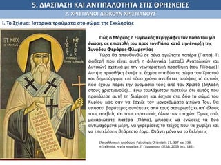 5. ΔΙΑΣΠΑΣΗ ΚΑΙ ΑΝΤΙΠΑΛΟΤΗΤΑ ΣΤΙΣ ΘΡΗΣΚΕΙΕΣ
2. ΧΡΙΣΤΙΑΝΟΙ ΔΙΩΚΟΥΝ ΧΡΙΣΤΙΑΝΟΥΣ
Ι. Το Σχίσμα: Ιστορικά τραύματα στο σώμα της Εκκλησίας
Πώς ο Μάρκος ο Ευγενικός περιγράφει τον πόθο του για
ένωση, σε επιστολή του προς τον Πάπα κατά την έναρξη της
Συνόδου Φεράρας-Φλωρεντίας
Τώρα θα απευθυνθώ σε σένα αγιώτατε πατέρα (Πάπα). Τι
φοβερή που είναι αυτή η φιλονικία (μεταξύ Ανατολικών και
Δυτικών) σχετικά με την νεωτεριστική προσθήκη (του Filioque)!
Αυτή η προσθήκη έκοψε κι έσχισε στα δύο το σώμα του Χριστού
και δημιούργησε επί τόσο χρόνο αντίθετες απόψεις σ' αυτούς
που έχουν πάρει την ονομασία τους από τον Χριστό (δηλαδή
στους χριστιανούς)... Εγώ τουλάχιστον πιστεύω ότι αυτός που
προκάλεσε αυτή τη διαίρεση και έσχισε στα δύο το σώμα του
Κυρίου μας σαν να έσχιζε τον μονοκόμματο χιτώνα Του, θα
υποστεί βαρύτερες συνέπειες από τους σταυρωτές κι απ' όλους
τους ασεβείς και τους αιρετικούς όλων των εποχών. Όμως εσύ,
μακαριώτατε πατέρα (Πάπα), μπορείς να ενώσεις τα δύο
αντιμαχόμενα μέρη, να γκρεμίσεις το τείχος που τα χωρίζει και
να επιτελέσεις θεάρεστο έργο. Φτάνει μόνο να το θελήσεις
(Νεοελληνική απόδοση, Patrologia Orientalis 17, 337 και 338.
«Εκκλησία, η νέα πορεία», Γ' Γυμνασίου, OEΔB, 2003 σελ. 185).
 