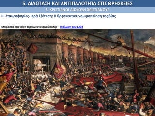 5. ΔΙΑΣΠΑΣΗ ΚΑΙ ΑΝΤΙΠΑΛΟΤΗΤΑ ΣΤΙΣ ΘΡΗΣΚΕΙΕΣ
2. ΧΡΙΣΤΙΑΝΟΙ ΔΙΩΚΟΥΝ ΧΡΙΣΤΙΑΝΟΥΣ
ΙΙ. Σταυροφορίες- Ιερά Εξέταση: Η θρησκευτική νομιμοποίηση της βίας
Μπροστά στα τείχη της Κωνσταντινούπολης – Η άλωση του 1204
(Οι σταυροφόροι) δεν μπορούσαν καθόλου να σκεφτούν πώς μπορεί να υπάρχει σ' όλον τον κόσμο μια τόσο πλούσια
πόλη, όταν είδαν τα ψηλά τείχη και τους πλούσιους πύργους και τα πλούσια παλάτια και τις ψηλές εκκλησίες της, που
ήταν τόσες πολλές που κανείς δεν θα το πίστευε, αν δεν το έβλεπε με τα μάτια του, κι ακόμα το μήκος και το πλάτος της
πόλης που κυβερνούσε όλες τις υπόλοιπες. Και μάθετε πως δεν υπήρξε άνθρωπος τόσο ασυγκίνητος που να μην
ανατριχιάσει.
Γοδοφρείδος Βιλλεαρδουίνος, Η κατάκτηση της Κωνσταντινούπολης, 128, μετ. Γ. Αντύπας, Αθήνα 1985.
 
