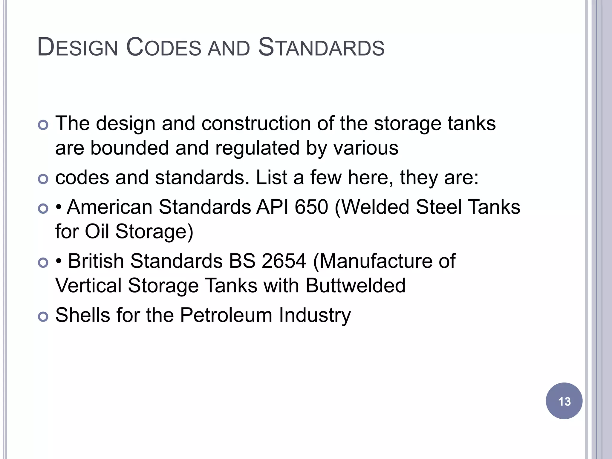 DESIGN CODES AND STANDARDS
 The design and construction of the storage tanks
are bounded and regulated by various
 codes and standards. List a few here, they are:
 • American Standards API 650 (Welded Steel Tanks
for Oil Storage)
 • British Standards BS 2654 (Manufacture of
Vertical Storage Tanks with Buttwelded
 Shells for the Petroleum Industry
13
 