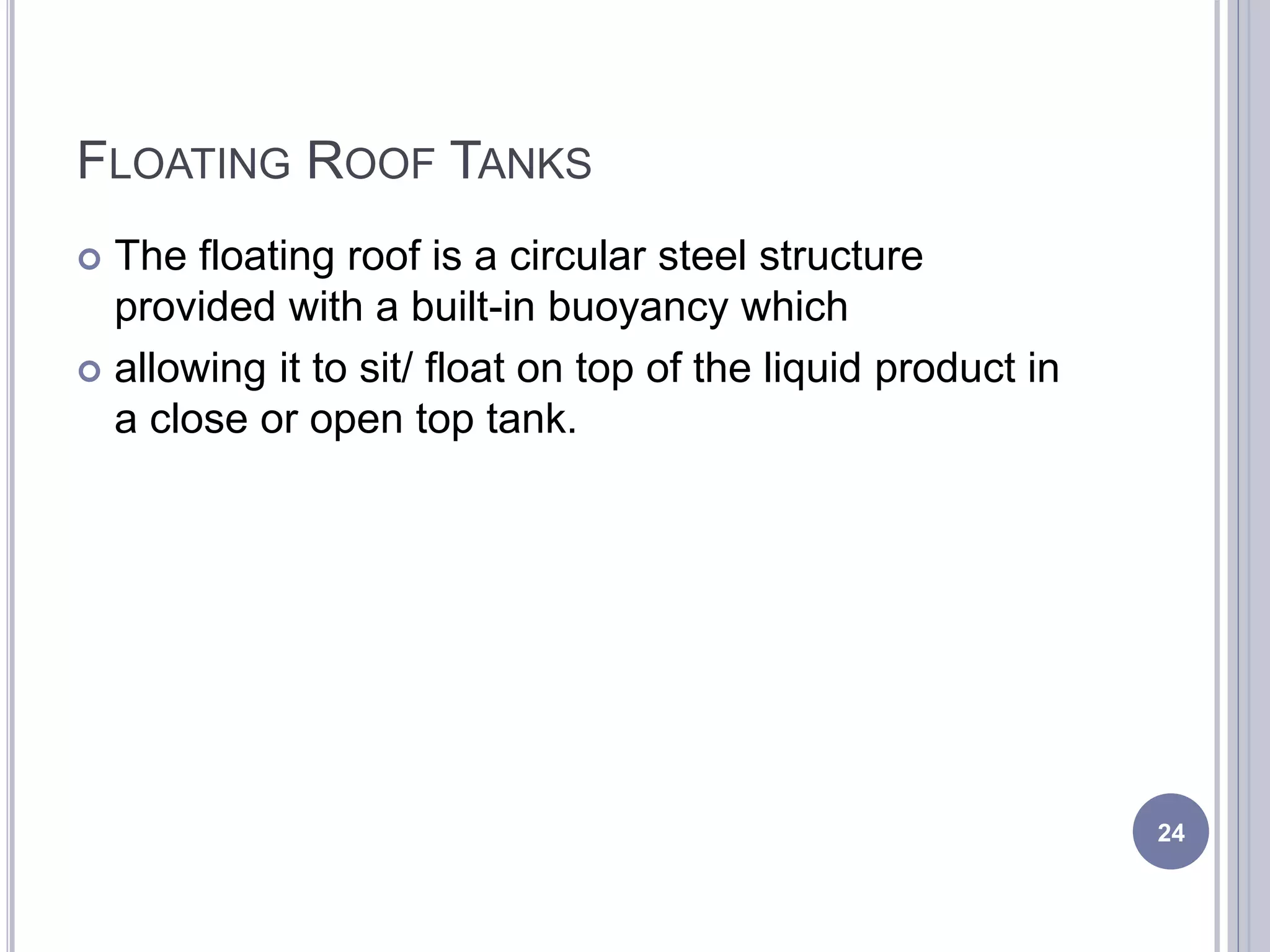 FLOATING ROOF TANKS
 The floating roof is a circular steel structure
provided with a built-in buoyancy which
 allowing it to sit/ float on top of the liquid product in
a close or open top tank.
24
 