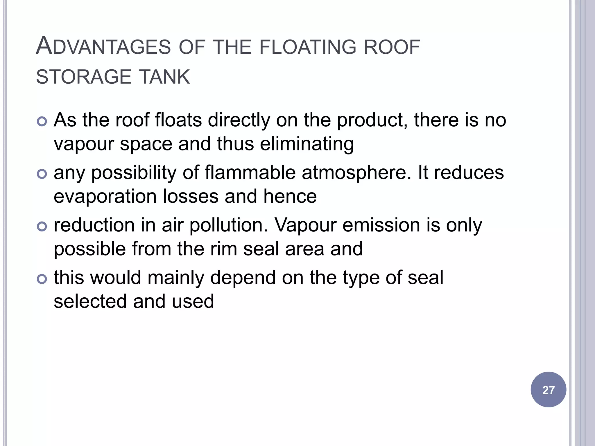 ADVANTAGES OF THE FLOATING ROOF
STORAGE TANK
 As the roof floats directly on the product, there is no
vapour space and thus eliminating
 any possibility of flammable atmosphere. It reduces
evaporation losses and hence
 reduction in air pollution. Vapour emission is only
possible from the rim seal area and
 this would mainly depend on the type of seal
selected and used
27
 
