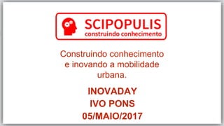 Construindo conhecimento
e inovando a mobilidade
urbana.
INOVADAY
IVO PONS
05/MAIO/2017
 