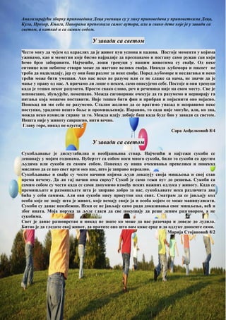 Анализирајући збирку приповедака Деца ученици су у лику приповедача у приповеткама Деца,
Кула, Прозор, Књига, Панорама препознала самог аутора, али и свако дете које је у завади са
светом, а каткад и са самим собом.
У завади са светом
Често могу да чујем од одраслих да је живот пун успона и падова. Постоје моменти у којима
уживамо, као и мометни које бисмо најрадије да преспавамо и постану само ружан сан који
ћемо брзо заборавити. Најчешће, лоши тренуци у нашим животима су свађе. Од неке
ситнице или небитне ствари може да настане велика свађа. Никада љубомора и пакост не
треба да надвладају, јер су они баш разлог за неке свађе. Поред љубоморе и неслагања и неко
трећи може бити умешан. Ако нас неко не разуме или се не слаже са нама, не значи да је
мање у праву од нас. А причамо ли лоше о неком, само описујемо себе. Постоје и они тренуци
када је тешко неког разумети. Просто свако слово, реч и реченица није на свом месту. Све је
неповезано, збуњујуће, помешано. Можда саговорник очекује да га разумемо и нервирају га
питања која можемо поставити. Није тешко бити фин и прибран и појаснити оно нејасно.
Понекад ни ми себе не разумемо. Стално желимо да се вратимо уназад и исправимо неке
поступке, урадимо нешто боље и промишљеније. Наравно, то сада није могуће, али, ко зна,
можда неко измисли справу за то. Можда идеју добије баш када буде био у завади са светом.
Ништа није у животу савршено, нити вечно.
Главу горе, никад не одустај!
Сара Анђелковић 8/4
У завади са светом
Сукобљавање је дискутабилна и необјашњива ствар. Најчешћи и најтежи сукоби се
дешавају у мојим годинама. Пубертет са собом носи много сукоба, били то сукоби са другим
људима или сукоби са самим собом. Понекад су наша очекивања превелика и понекад
мислимо да се цео свет врти око нас, што је заправо нереално.
Сукобљавање и свађе су чести начини којима људи доказују своја мишљења и свој став
према нечему. Да ли тај начин има сврху? Сукоб је само тежи пут до решења. Сукоби са
самим собом су чести када се сами двоумимо између неких важних одлука у животу. Када се
премишљате и размишљате шта је заправо добро за вас, сукобљавате нека различита два
бића у себи самима. Али ови сукоби нису присутни код свих. Сматрам да се јављају код
особа које не знају шта је живот, које немају своје ја и особа којим се може манипулисати.
Сукоби су данас неизбежни. Неки се не јављају само ради доказивања свог мишљења, већ и
због ината. Моја порука за људе гласи да све покушају да реше лепим разговором, а не
сукобима.
Свет је данас разноврстан и никад не знате ко може да вас разочара и доведе до лудила.
Битно је да гледате свој живот, да пратите оно што вам каже срце и да одлуке доносите сами.
Марија Стојановић 8/2
 