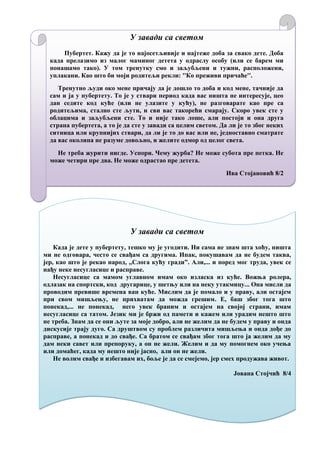 У завади са светом
Пубертет. Кажу да је то најосетљивије и најтеже доба за свако дете. Доба
када прелазимо из малог маминог детета у одраслу особу (или се барем ми
понашамо тако). У том тренутку смо и заљубљени и тужни, расположени,
уплакани. Као што би моји родитељи рекли: ''Ко преживи причаће''.
Тренутно људи око мене причају да је дошло то доба и код мене, тачније да
сам и ја у пубертету. То је у ствари период када вас ништа не интересује, цео
дан седите код куће (или не улазите у кућу), не разговарате као пре са
родитељима, стално сте љути, и сви вас такорећи смарају. Скоро увек сте у
облацима и заљубљени сте. То и није тако лоше, али постоји и она друга
страна пубертета, а то је да сте у завади са целим светом. Да ли је то због неких
ситница или крупнијих ствари, да ли је то до вас или не, једноставно сматрате
да вас околина не разуме довољно, и желите одмор од целог света.
Не треба журити нигде. Успори. Чему журба? Не може субота пре петка. Не
може четири пре два. Не може одрастао пре детета.
Ива Стојановић 8/2
У завади са светом
Када је дете у пубертету, тешко му је угодити. Ни сама не знам шта хоћу, ништа
ми не одговара, често се свађам са другима. Ипак, покушавам да не будем таква,
јер, као што је рекао народ, ,,Слога кућу гради”. Али,... и поред мог труда, увек се
нађу неке несугласице и расправе.
Несугласице са мамом углавном имам око изласка из куће. Вожња ролера,
одлазак на спортски, код другарице, у шетњу или на неку утакмицу... Она мисли да
проводим превише времена ван куће. Мислим да је помало и у праву, али остајем
при свом мишљењу, не прихватам да можда грешим. Е, баш због тога што
понекад,... не понекад, него увек браним и остајем на својој страни, имам
несугласице са татом. Језик ми је бржи од памети и кажем или урадим нешто што
не треба. Знам да се они љуте за моје добро, али не желим да не будем у праву и онда
дискусије трају дуго. Са друштвом су проблем различита мишљења и онда дође до
расправе, а понекад и до свађе. Са братом се свађам због тога што ја желим да му
дам неки савет или препоруку, а он не жели. Желим и да му помогнем око учења
или домаћег, када му нешто није јасно, али он не жели.
Не волим свађе и избегавам их, боље је да се смејемо, јер смех продужава живот.
Јована Стојчић 8/4
 