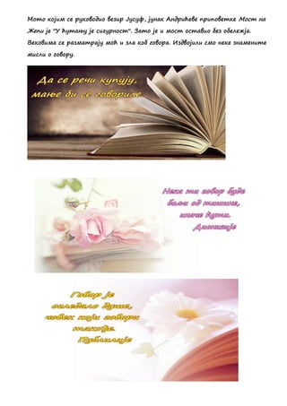 Мото којим се руководио везир Јусуф, јунак Андрићеве приповетке Мост на
Жепи је ''У ћутању је сигурност''. Зато је и мост оставио без обележја.
Вековима се разматрају моћ и зла коб говора. Издвојили смо неке знамените
мисли о говору.
 