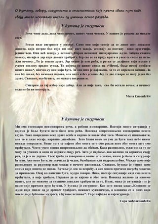 О ћутању, говору, сигурности и опасностима које прете сваки пут када
своју мисао искажемо писали су ученици осмог разреда.
У ћутању је сигурност
Речи чине дела, дела чине живот, живот чини човека. У вашим је рукама да мењате
свет.
Ретки виде сигурност у ризику. Само они који успеју да се лише свог досадног
живота, који истрпе бол који им овај свет задаје, успевају да постану неко другачији,
јединствен. Они већ зазиру у вечност. Појам непознат милијардама људи. Забуна сваком
човеку, магија и дар који доноси храброст. Јер све се на крају врати и увек се сведе на исто.
Али вечност...То је нешто друго. Јер океан је пун риба, а ретки су делфини који излазе у
сусрет погледу врелог сунца. Ти којима се живот своди на :“Немој, боље немој пробати
нешто ново.“, обично су они који ћуте. За оно што је најлакше, за то се определи већина .За
оно без циља, без икаквих падова, али онда и без успона. Јер те две ствари не могу једна без
друге. Свакако, ако ћутите, не можете погрешити.
Сматрам да тај избор није добар. Али да није тако, сви би остали вечни, а вечност
онда не би ни постојала.
Мила Спасић 8/4
У ћутању је сигурност
Ми смо господари неизговорних речи, а робови изговорених. Постоји много ситуација у
којима је боље ћутати него било шта рећи. Понекад непромишљено изговоримо нешто
глупо. Тако повредимо неке драге особе и кајемо се после због тога. Можемо се извињавати,
али то и даље остаје, наравно, упамћено. Зато благо оном ко уме да ћути тако неће никог
никада повредити. Више пута се кајемо због онога што смо рекли него због онога што смо
прећутали. Често умем нешто непромишљено да обећам. Када размислим, схватим да то не
могу да учиним и онда не одржим своју реч. Зато је најбоље, ако желимо да одржимо своју
реч, да је и не дајемо. Увек треба да говоримо о ономе што знамо, иначе је боље и сигурније
ћутати. Ако неко ћути, не значи да је чудан, безобразан или недружељубив. Можда само није
расположен за разговор или можда о нечему размишља. Свакако, ћутање је тешко само
онима који ништа не мисле. Ћутање је лек за несрећу, а ако много причамо несрећу можемо
да призовемо. Онај ко паметно ћути, мудро говори. Ипак, постоје ситуације када смо нешто
прећутали, а није требало. Наравно да се кајемо и због тога. Понекад желимо да кажемо
нешто, али не можемо да скупимо довољно храбрости за то. Ипак, мање је ситуација где је
паметније причати него ћутати. У ћутању је сигурност. Као што писац каже:,,Клонимо се
људи који мисле да је дрскост храброст, нежност кукавичлук, а клонимо се и оних који
мисле да је брбљање мудрост, а ћутање незнање". То је најбоље и најсигурније.
Сара Анђелковић 8/4
 