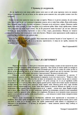 У ћутању је сигурност.
Да ли прећутати или ипак рећи нешто што нам се већ дуже времена мота по нашим
малим главицама? Да ли је боље да без иједне речи кажемо све, или рећи толико тога без
суштине?
Свако од нас има тренутке када му није до приче. Мени се то ретко дешава. Ја сам особа
која много прича, па чак понекад и превише кажем, што и није баш добро. Наш нобеловац,
Иво Андрић, каже да је у ћутању сигурност. Сматрам да је потпуно у праву. Понекад треба
прећутати неке ствари, за које мислимо да је паметно рећи. Оног коме прећутимо, самим
тим стављамо на неки мали испит. Да ли ће разумети наше ћутање? Да ли нас довољно
познаје, да иако ћутимо, препозна и тугу и бол, страх, разумевање. Никада не можете
изгубити ништа, или погрешити тиме што ћутите. Можете само препознати особе којима је
стало до вас, а одбацити оне којима није.
Баш као што је Џуди Кетрин рекла: ''Кад пожелиш да вичеш 'волим те' или 'мрзим те', ти
боље ћути. Онај ко треба ће то и у ћутању препознати. А онај ко не треба, свакако ће
погрешно протимачити''.
Ива Стојановић 8/2
У ЋУТАЊУ ЈЕ СИГУРНОСТ
Народна пословица - Лепа реч и гвоздена врата отвара, служи да нас подсети на лепе
манире и како се заправо треба понашати у друштву. Она значи да човек треба да говори са
другим људима нормалним тоном, да лепо изговара реч по реч и слово по слово да би га
други људи разумели, као и то да лепим речима може добити оно што је наумио. Али шта
радити са људима који немају лепе речи у свом речнику? Велико је питање сада.
Рођењем детета почиње његова прва комуникација и познанство са светом. У
свакодневном животу, али и у филмовима и серијама чули смо много пута : ''Кајем се због
тога што сам рекла, или – Волела бих да могу да исправим све, много ми је жао и уопште
нисам била при себи кад сам ти то рекла.''. Те речи указују на то да је одређена особа
погрешила кад је то рекла. Могу бити увреде, ружне речи, нешто што може заувек загорчати
нечији живот или нешто што показује наше право лице. Некада речи могу горе посећи
некога неголи најоштрији мач. Језик може бити бржи од памети. Никада не треба то да му
дозволимо. Нема справе која би израчунала ко је у праву - мозак или срце. Борба између
њих и даље траје. Памет би, по мом мишљењу требало да доминира, а језик је само мишићни
орган и треба га држати међу зубима, где и припада. Истина је да се рецима може исказати
много тога као што су срећа, туга, заљубљеност,…, али некада и слика може говорити више
од милион речи.
Многи људи садашњице су безобразни, себични или мрзовољни и подложни су
свађама. Зато увек треба игнорисати такве људе и бити толерантан према њима, као и увек
мислити о томе да је ћутање злато. Не треба уништавати себи живот и узрујавати се.
Мислим и да пословица – У ћутању је сигурност – може свакоме донети мир, слободу и
радост живота.
Тамара Станковић 8/4
 