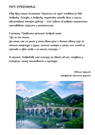 ПЕЧ СПЕДНИКА
Овај број нашег Алманаха ''Рукописи не горе'' посвећен је Иви
Андрићу. Пишући о Андрићу, тумачећи његова дела и мисли,
обележавамо значајан јубилеј – 125 година од рођења знаменитог
приповедача, есејисте и романописца.
У роману ''Травничка хроника'' Андрић каже:
''Да се зна тамо,
Да наше име не угине у том светлијем и вишем свету који се
стално замрачује и руши, стално помера и мења, али никад не
пропада и увек негде и за некога постоји...''
И заиста, Андрићево име постоји за сваког од нас, сачувано у
историји, нашој књижевност и култури.
Ивана Цедчћ
пзжресжз сзпсджг јенчда
 
