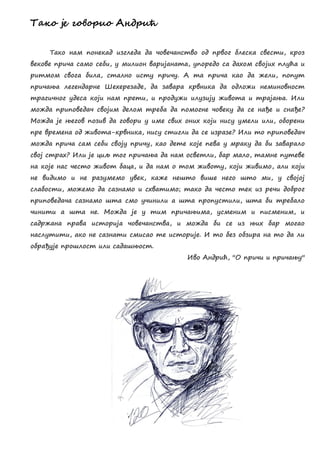 Радж је гжвжзчж Анлзчћ
Тако нам понекад изгледа да човечанство од првог блеска свести, кроз
векове прича само себи, у милион варијаната, упоредо са дахом својих плућа и
ритмом свога била, стално исту причу. А та прича као да жели, попут
причања легендарне Шехерезаде, да завара крвника да одложи неминовност
трагичног удеса који нам прети, и продужи илузију живота и трајања. Или
можда приповедач својим делом треба да помогне човеку да се нађе и снађе?
Можда је његов позив да говори у име свих оних који нису умели или, оборени
пре времена од живота-крвника, нису стигли да се изразе? Или то приповедач
можда прича сам себи своју причу, као дете које пева у мраку да би заварало
свој страх? Или је циљ тог причања да нам осветли, бар мало, тамне путеве
на које нас често живот баца, и да нам о том животу, који живимо, али који
не видимо и не разумемо увек, каже нешто више него што ми, у својој
слабости, можемо да сазнамо и схватимо; тако да често тек из речи доброг
приповедача сазнамо шта смо учинили а шта пропустили, шта би требало
чинити а шта не. Можда је у тим причањима, усменим и писменим, и
садржана права историја човечанства, и можда би се из њих бар могао
наслутити, ако не сазнати смисао те историје. И то без обзира на то да ли
обрађује прошлост или садашњост.
Иво Андрић, ''О причи и причању''
 