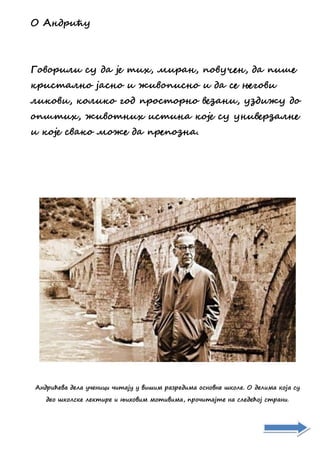 О Анлзчћй
Гжвжзчоч сй ла је ичх, ечзан, пжвйсен, ла пчте
дзчсиаонж јаснж ч мчвжпчснж ч ла се његжвч
очджвч, джочдж гжл пзжсижзнж венанч, йнлчмй лж
жптичх, мчвжинчх чсична джје сй йнчвезнаоне
ч джје свадж ежме ла пзепжнна.
Андрићева дела ученици читају у вишим разредима основне школе. О делима која су
део школске лектире и њиховим мотивима, прочитајте на следећој страни.
 