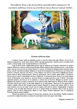 Пзчпжвеида Асда ч вйд кчоа је взож чнспчзаичвна йсенчцчеа. На
пчсеенже налаидй пчсаоч сй сасиаве на иеей Асдчна чгза на мчвжи.
Аскина чудесна игра
У животу човек треба да пронађе нешто у чему ће наћи свој мир. Нешто за шта ће се
борити и предати се томе свом снагом. Неко тај мир проналази у књизи, неко у музици, неко
у раду. Аска је своју душу и мир пронашла у уметности.
Аска је била мало, добродушно јагње које је живело на Стрмим ливадама са својом
мајком. Ишла је у школу и била одличан ђак. Њена мајка је била поносна на њу. Али, једног
дана, Аска је хтела да иде на часове балета. Стадо је то сматрало неприклдним за једно такво
јагње, али је Аска била упорна. Борила се за оно што искрено жели. Уписала се на часове. Из
недеље у недељу, била је све боља у томе. Поред тога што је Аска била доброћудно јагње,
њена мана је била непослушност. Била је радознала, као и свако живо биће у младости.
Одлутала је у шуму. Срце јој је застало у тренутку. Угледала је вука. Хтео је да одмах поједе
мало, сочно јагње, али заспао је. Аска је почела да игра, јер ако су јој то били последњи
тренуци живота, желела је да их проведе у ономе што је волела. Играла је целим телом.
Правила је кораке за које је мислила да их никада неће моћи извести. Иако је била уморна,
уметност јој је дала снагу да настави. Борила се за свој живот. Знала је да ако престане са
игром, умреће. Вук је био очаран њеном игром. Пратио је сваки њен корак. Што је Аска
дуже играла, вук на њу није гледао као на храну, већ као на нешто очаравајуће и вредно
гледања. Али, он није био свестан тога да га ловци имају на нишану. Вук је пао на земљу
рањен. Аска је била исцрпљена. Иако се вук играо њеним животом, она се изборила.
Уметност јој је спасила живот.
Поука ове приче је да никад не знамо шта можемо, док не покушамо. Треба се борити
за оно што стварно желимо, да никад не одустајемо иако нас други спутавају.
Марија Глишић VI3
 