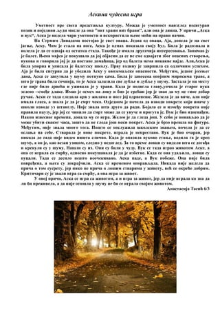 Аскина чудесна игра
Уметност пре свега представља културу. Можда је уметност наизглед несигуран
позив и поједини људи мисле да она ''нит храни нит брани'', али она је дивна. У причи ,,Аска
и вук“, Аска је видела чари уметности и искористила њене моћи на прави начин.
На Стрмим Ливадама постојао је свет оваца. Једна од оваца, Аја, донела је на свет
јагње, Аску. Чим је стала на ноге, Аска је одмах показала своју ћуд. Била је радознала и
волела је да се одваја од остатка стада. Такође је имала другачија интересовања. Занимао ју
је балет. Њена мајка је покушала да јој објасни да се не сме одвајати због опасних створења,
вукова и говорила јој је да постане домаћица, јер од балета нема никакве вајде. Али,Аска је
била упорна и уписала је балетску школу. Прву годину је завршила са одличним успехом.
Аја је била сигурна да је убедила Аску у овоземаљске опасности. Међутим, једног јесењег
дана, Аска се запутила у шуму потпуно сама. Била је занесена опојним мирисима траве, а
што је трава била сочнија, то је Аска залазила све дубље и дубље у шуму. Застала је на месту
где није било дрвећа и уживала је у трави. Када је подигла главу,уочила је старог вука
зелено --смеђе длаке. Имао је осмех на лицу и био је срећан јер је знао да му не гине добар
ручак. Аски се тада следила крв у жилама и ноге јој одрвенеше. Желела је да виче, али није
имала гласа, а знала је да је смрт чека. Одједном је почела да изводи покрете који иначе у
школи изводе уз штанглу. Није знала шта друго да ради. Бојала се и између покрета није
правила паузу, јер јој се чинило да смрт може да се увуче и прогута је. Вук је био изненађен.
Након извесног времена, допала му се игра. Желео је да гледа још. У себи је понављао да је
може убити сваког часа, зашто да не гледа још неки покрет. Аска је брзо прешла на фигуре.
Међутим, није знала много тога. Пошто се послужила школским знањем, почела је да се
ослања на себе. Стварала је нове покрете, играла је непрестано. Вук је био очаран, јер
никада до сада није видео ништа слично. Када је опазила вуково стање, водила га је кроз
шуму, а он је, као везан узицом, следио у недоглед. За то време ловци су видели шта се догађа
и кренули су у шуму. Нашли су их. Они су били у чуду. Вук се тада играо животом Аске, а
она се играла са смрћу, односно покушавала је да је избегне. Када се она удаљила, ловци су
пуцали. Тада се десило нешто неочекивано. Аска паде, а Вук побеже. Она није била
повређена, а њега су докрајчили. Аска се временом опорављала. Никада није желела да
прича о том сусрету, јер нико не прича о лошим стварима у животу, већ се окреће добрим.
Критичари су је звали игра са смрћу, а она игра за живот.
У овој причи, Аска се игра са животом, а и игра за живот, јер да није играла ко зна да
ли би преживела, а да није отишла у шуму не би се играла својим животом.
Анастасија Тасић 6/3
 