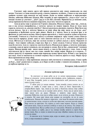Аскина чудесна игра
Уметност није ништа друго већ приказ реалности коју свако доживљава на свој
начин. Уметност се може исказати речју, сликом, кораком, музиком... Свако од нас има неки
урођени таленат који показује на свој начин. Један од наших најбољих и најпознатијих
писаца, добитник Нобелове награде, Иво Андрић, је кроз приповетку ,,Аска и вук“ хтео да
покаже колико је уметност ,, јака“, јер је и сам био уметник. Приповетку је наменио деци,
али је приповетка богата снажним порукама, па је могу читати и одрасли.
Аска је јагње које се родило на Стрмим ливадама. Имала је мајку, овцу Ају. ,,Аска је,
као и сва остала новорођенчад, у почетку трчала по својом мајком. Када је Аска мало
одрасла, почела је да ,,иказује свој ћуд“. Била је радознала, расејана, отресита. Није била као
остала јагњад. Аја је у почетку бринула за своју кћер јер није знала да ли Аска ,,иде“
исправним и брзбедним путем кроз живот. Ишла је у школу, била је одличан ђак, а из
физичког је увек имала петицу. Како је време пролазило, у Аски се родила љубав за балетом-
уметношћу. Уписала се у балетску школу и успешно завршила прву годину учења. Како је
Аска волела природу, једног дана се тако занесено шетала да се у том заносу одвојила од
стада. Шетала је и шетала, није ни слутила колико се дубоко увукла у шуму. Одједном се
испред Аске појави злоћудан, стари вук. Крв се у Аски следила. Само је чекала тренутак
када ће нестати. Али се у тренутку досетила балета. Изводила је кораке, у почетку несигурне,
а касније, како је време одмицало, све сигурније и лепше. Вук је био ,,хипнотисан“ Аскином
игром. Никада раније није видео овако нешто, а тако је био искусан у томе. Аска се није
заустављала јер је знала, ако сад стане, нанеће бол својој мајци. Играла је и играла... У
неком тренутку се појавише ловци који окренуше пушку према вуку. И баш у том тренутку
вук паде. Аска се онесвести од толиког играња. Кад се освести, врати се стаду. Мајка Аја је
била препоносна на своју кћер.
Аска нам је у овој приповеци доказала моћ уметности и самопоуздања. Свако треба
да буде ,, свој“, јединствен и упоран, да се бори за себе и снађе у тешким ситуацијама, а Аска
је најбољи пример за то.
Катарина Анђелковић 6/3
Аскина чудесна игра
За уметност се може рећи да је то начин приказивања ствари.
Може се исказати путем разних фотографија, речи, грађевина, корака...
У делу Иве Андрића, јасно се може препознати моћ уметности, или у
овом случају плеса.
У овом делу је млада овчица Аска помоћу плеса успела да се
избори са смрћу и отера вука у исту. Аска је била тврдоглава и
упорна.Њена мајка Аја, знала је да упис у балетску школу није добра
идеја, али није могла да се одупре свом детету. Аска, кад је срела вука,
није знала шта да ради. Никада у животу није срела такву
грдосију.Међутим, плес јој је добро ишао, па је почела да игра. Играла је
и играла. Ни сама није знала које кораке да употреби, па их је сама
измишљала. Некада би можда и престала , али када би видела вука како
је хипнотисано гледа, сетила се да ће ако престане, постати његова храна.
Није могла да престане. Од страха су ноге саме играле. Када су ловци
погодили вука, Аска је осетила слободу и пала је на земљу. Од умора се
чак и онесвестила. Вук је добио шта је и заслужио. Можемо да кажемо да
се Аска играла са смрћу, јер је тад линија између живота и смрти била
веома танка. Вук се играо са животом јер није обраћао пажњу ни на шта,
па ни на ловце.
Ја мислим да је Аскина игра, игра за живот, јер се она борила за
исти, а није изазивала судбину.
Николина Стевановић 6/3
 