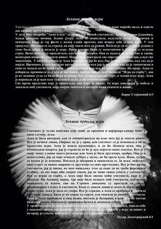Аскина чуесна игра
Уметност је једна невероватна ствар, има моћ да понекад потисне наше највеће жеље и одвуче
нас на неку другу страну.
У делу Иве Андрића ''Аска и вук'' се приказује та моћ уметности. Аска је главна јунакиња,
млада расејана овчица. Једног јутра, Аска се замислила, одлутала негде и физички и
психички. Када је тај филм у њеној глави престао, она испред себе угледа вука. У том
тренутку, обезнани се од страха, па није знала шта да учини. Почела је да игра јер је једино у
томе била добра и волела је игру. Први кораци били су почетнички и у њима се огледао
страх. Њене ноге су се преплитале, као ношене ветром. Она се надала да ће јој чак и такви,
несигурни покрети, спасити живот. Покрети су постајали све спретнији и вештији, а вук све
занесенији. У овој ситуацији је Аска била жртва јер ће вук, бар је тако веровао, кад тад да је
поједе. Временом је вук постајао жртва Аскиног плеса јер је изгледао као да је хипнотисан и
само се чекало ко ће први пасти – Аска од умора или вук од метка чобана. На крају, Аска се
изборила, преживела је, а вук је настрадао. Критичари су плес назвали ''Игра са смрћу'', док
је из Аскиног угла то била Игра за живот. Вук је представљао смрт, а Аскин плес игру. Аска
је веровала да је њен плес суштина и да јој је он сачувао живот.
Све време представе коју је приказала, она игра за живот. Та игра донела јој је победу и
доказала моћ уметности, која својом лепотом и магијом може спасити и живот.
Борис Стојановић 6/3
Аскина чудесна игра
Уметност је чудна вештина која може да промени и најпревртљивије биће, у
овом случају, вука.
Аска је била расејана, али се концентрисала на плес што јој је спасло живот.
Вук је вечити ловац, убијање му је у крви, али уметност га је изменила и он се
препустио игри. Аска је имала потенцијал, и да би збунила вука, она је
измишљала покрете, јер је стрепела да ће је вук појести сваке секунде. Вук је у
своју замку уловио много јагњади, али Аска је била другачија, храбра. Она је и
непослушна, јер да није отишла дубоко у шуму, не би срела вука. Ипак, сусрет
са вуком ју је изменио. Постала је обазрива и опаметила се. За вука, међутим,
овај сусрет са овцом завршио се другачије од свих претходних. Вук је био жртва
уметности, јер је писац, по мом мишљењу хтео да каже да не треба форсирати
судбину, да све мора ићи својим током, јер не може свако успети у уметности.
Вук се играо са смрћу, а Аска није била свесна моћи уметности, која ју је
спасила. Ни Аскиној мајци, Аји није била позната моћ уметности, али након
инцидента са вуком, сви на Стрмим ливадама су престали са својим
празноверјем о плесу и уметности. Када су дошли ловци и зачуо се метак који је
ранио вука, Аска је пала од умора. Вук је страдао, а Аска се прибрала и вратила
на Стрме ливаде. Била је на корак од смрти, али спасила се помоћу уметности.
Тада је Аска пронашла и свој позив, постала је балерина, а њен је плес постао
надалеко чувен. Постала је првакиња балета и дочекала дубоку старост.
У тренутку када је Аска наишла на вука, она се играла са животом, довела себе
у опасност својом расејаношћу. Затим се та игра претворила у игру за живот и
на крају је успела, победила у тој игри са страшним вуком.
Петар Димитријевић 6/1
 