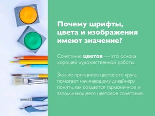 Почему шрифты,
цвета и изображения
имеют значение?
Сочетание цветов — это основа
хорошей художественной работы.
Знание принципов цветового круга
помогает начинающему дизайнеру
понять, как создается гармоничное и
запоминающееся цветовое сочетание.
 