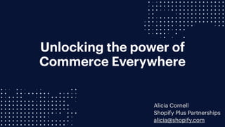 Unlocking the power of
Commerce Everywhere
Alicia Cornell
Shopify Plus Partnerships
alicia@shopify.com
 