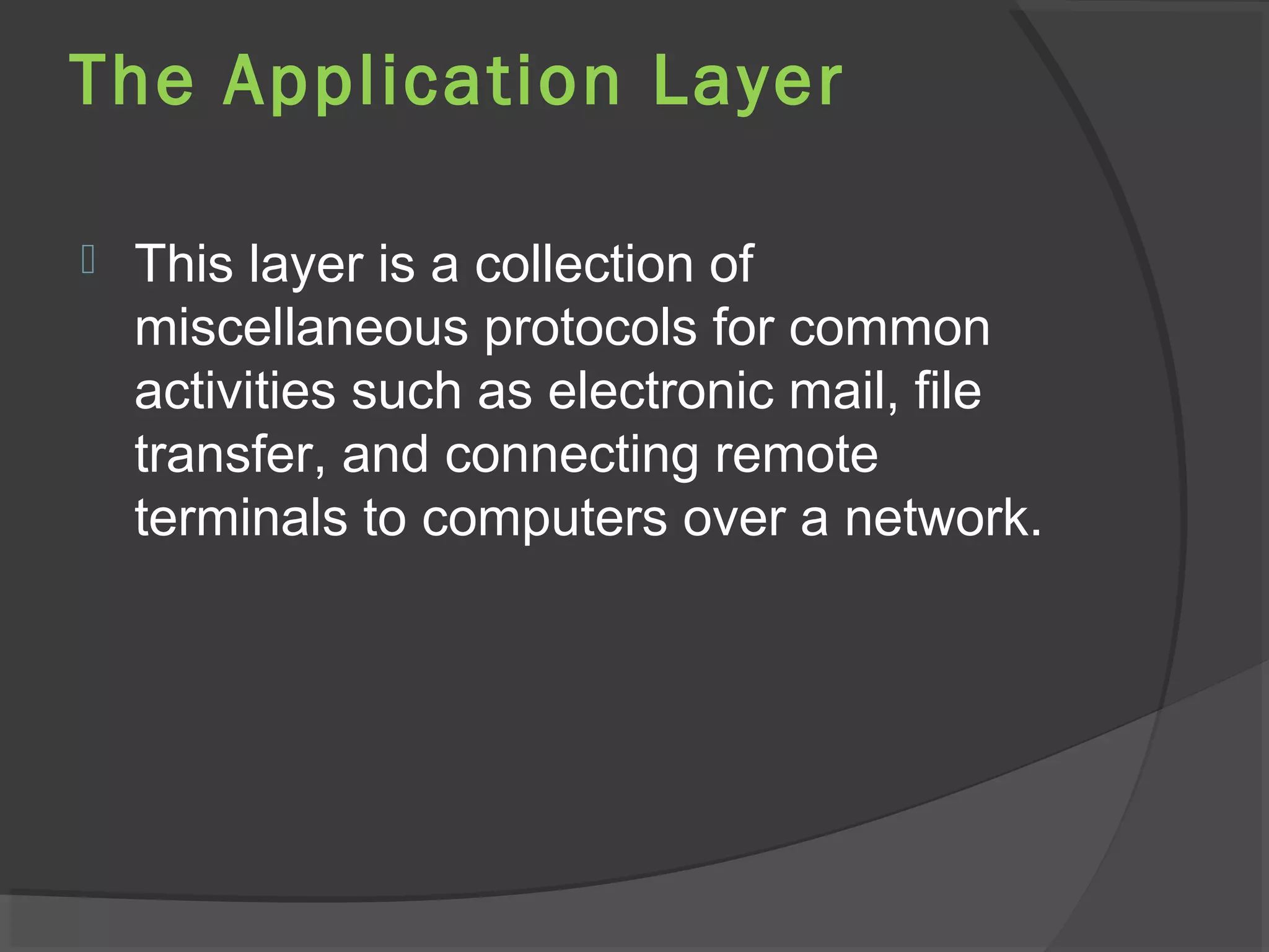 The Application Layer
 This layer is a collection of
miscellaneous protocols for common
activities such as electronic mail, file
transfer, and connecting remote
terminals to computers over a network.
 