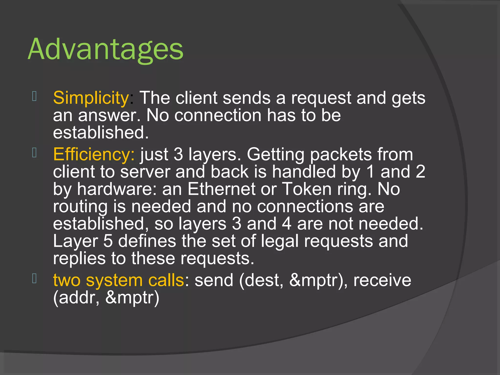Advantages
 Simplicity: The client sends a request and gets
an answer. No connection has to be
established.
 Efficiency: just 3 layers. Getting packets from
client to server and back is handled by 1 and 2
by hardware: an Ethernet or Token ring. No
routing is needed and no connections are
established, so layers 3 and 4 are not needed.
Layer 5 defines the set of legal requests and
replies to these requests.
 two system calls: send (dest, &mptr), receive
(addr, &mptr)
 