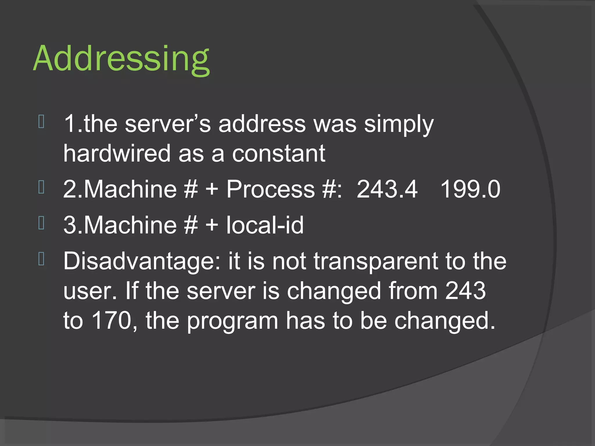Addressing
 1.the server’s address was simply
hardwired as a constant
 2.Machine # + Process #: 243.4 199.0
 3.Machine # + local-id
 Disadvantage: it is not transparent to the
user. If the server is changed from 243
to 170, the program has to be changed.
 