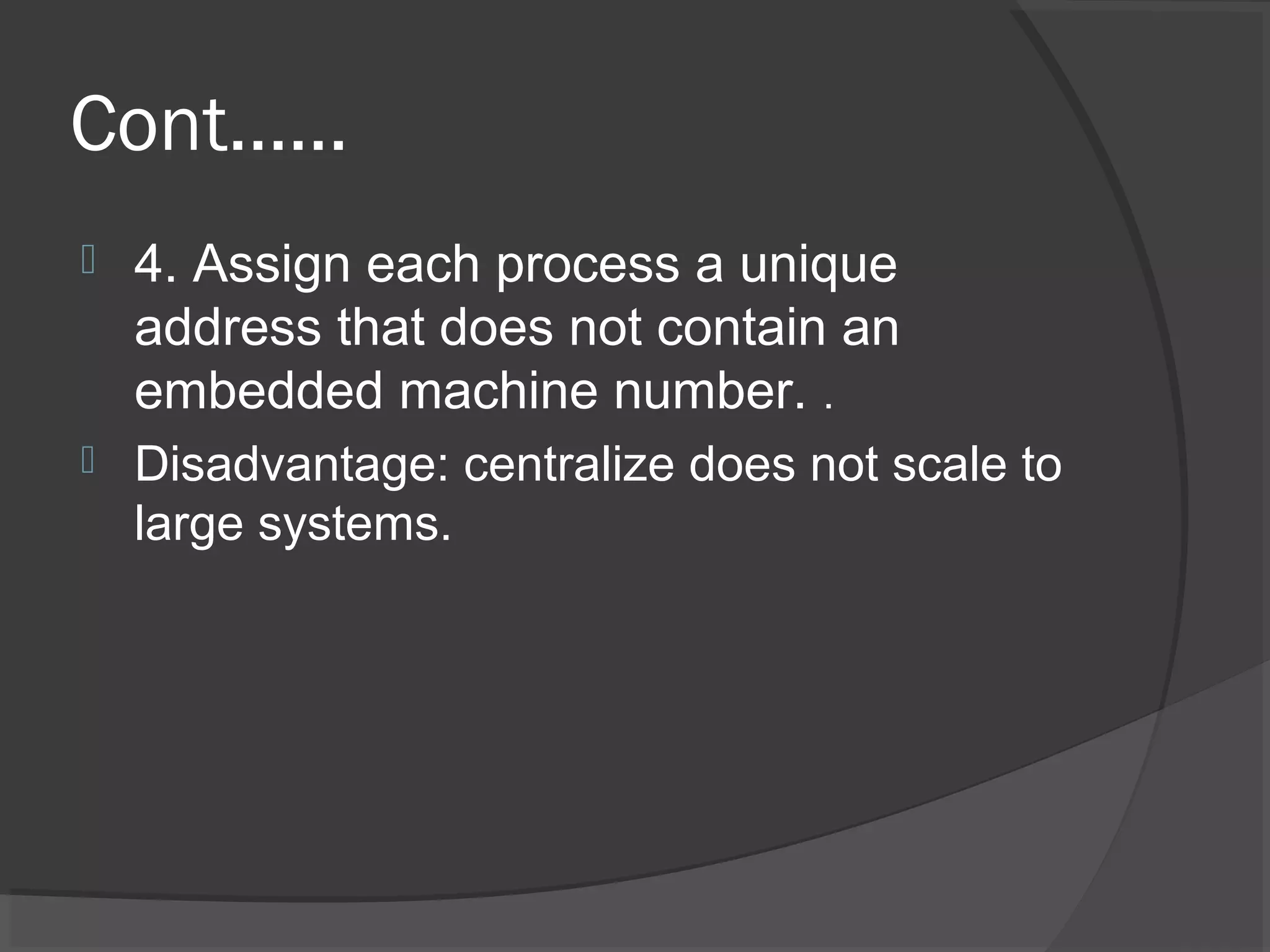 Cont……
 4. Assign each process a unique
address that does not contain an
embedded machine number. .
 Disadvantage: centralize does not scale to
large systems.
 