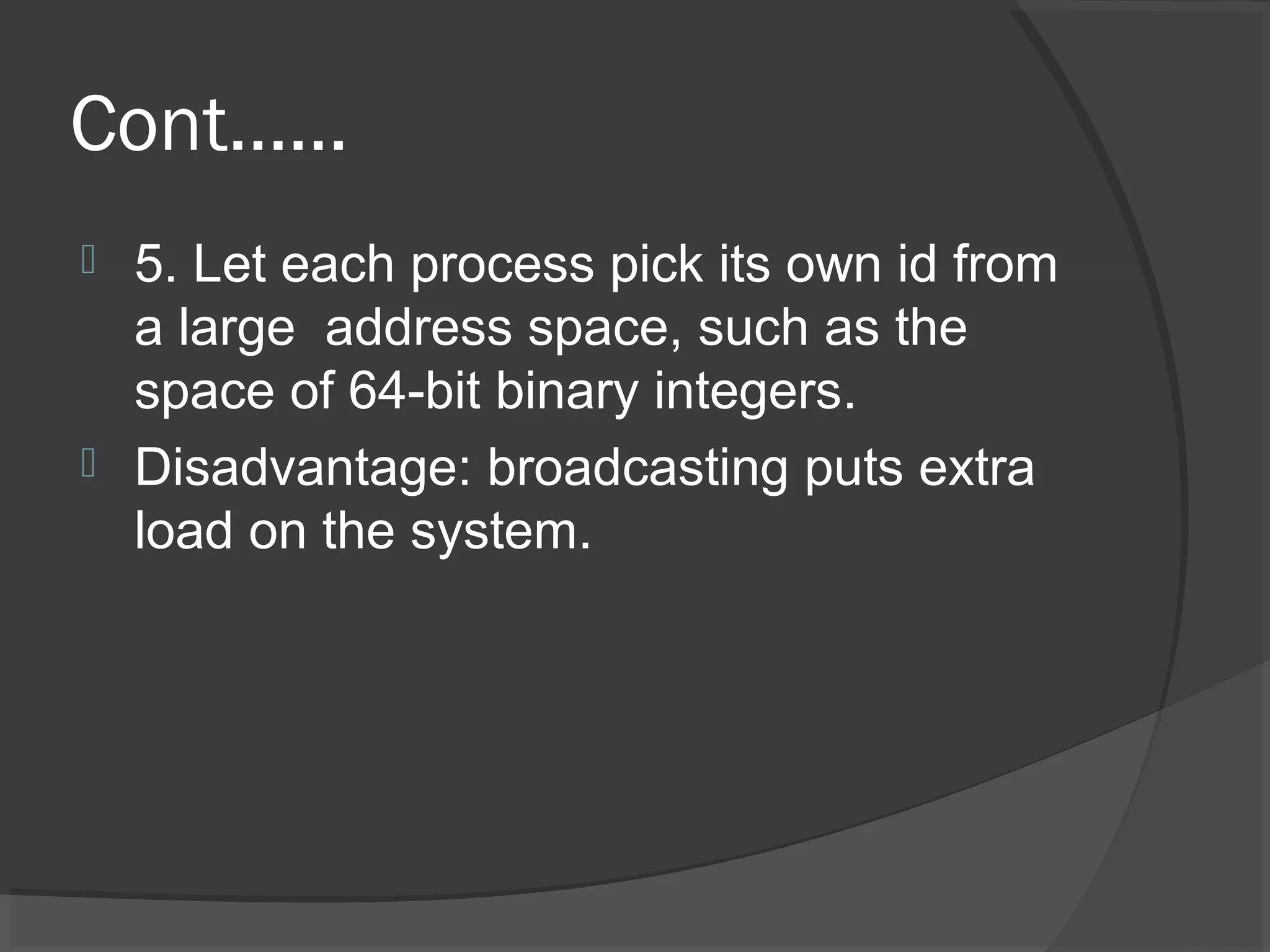 Cont……
 5. Let each process pick its own id from
a large address space, such as the
space of 64-bit binary integers.
 Disadvantage: broadcasting puts extra
load on the system.
 