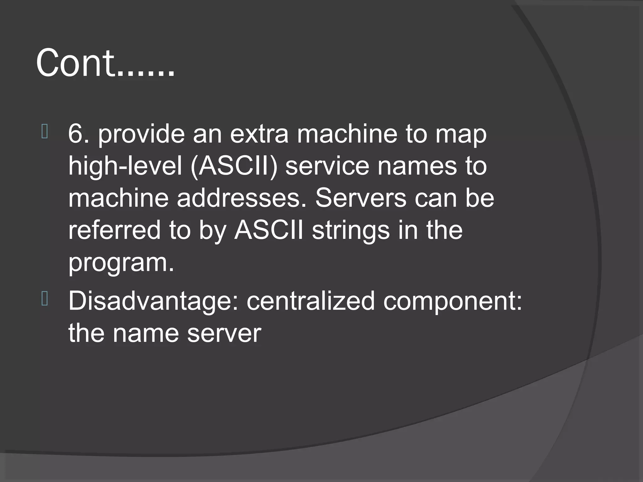 Cont……
 6. provide an extra machine to map
high-level (ASCII) service names to
machine addresses. Servers can be
referred to by ASCII strings in the
program.
 Disadvantage: centralized component:
the name server
 